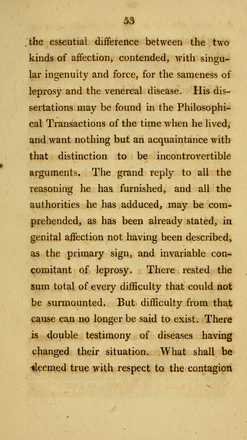 the essential difference between the two kmds of affection, contended, -with singu- lar ingenuity and force, for the sameness of leprosy and the venereal disease. His dis- sertations may be found in the Philosophi- cal Transactions of the time when he hved, and want nothing but an acquaintance with that distinction to be incontrovertible arguments. The grand reply to all the reasoning he has furnished, and all the authorities he has adduced, may be com- prehended, as has been already stated, in genital affection not having been described, as the primary sign, and invariable con- comitant of leprosy. There rested the sum total of every difficulty that could not be surmounted. But difficulty from that cause can no longer be said to exist. There is double testimony of diseases having changed their situation. What shall be deemed true with respect to the contagion