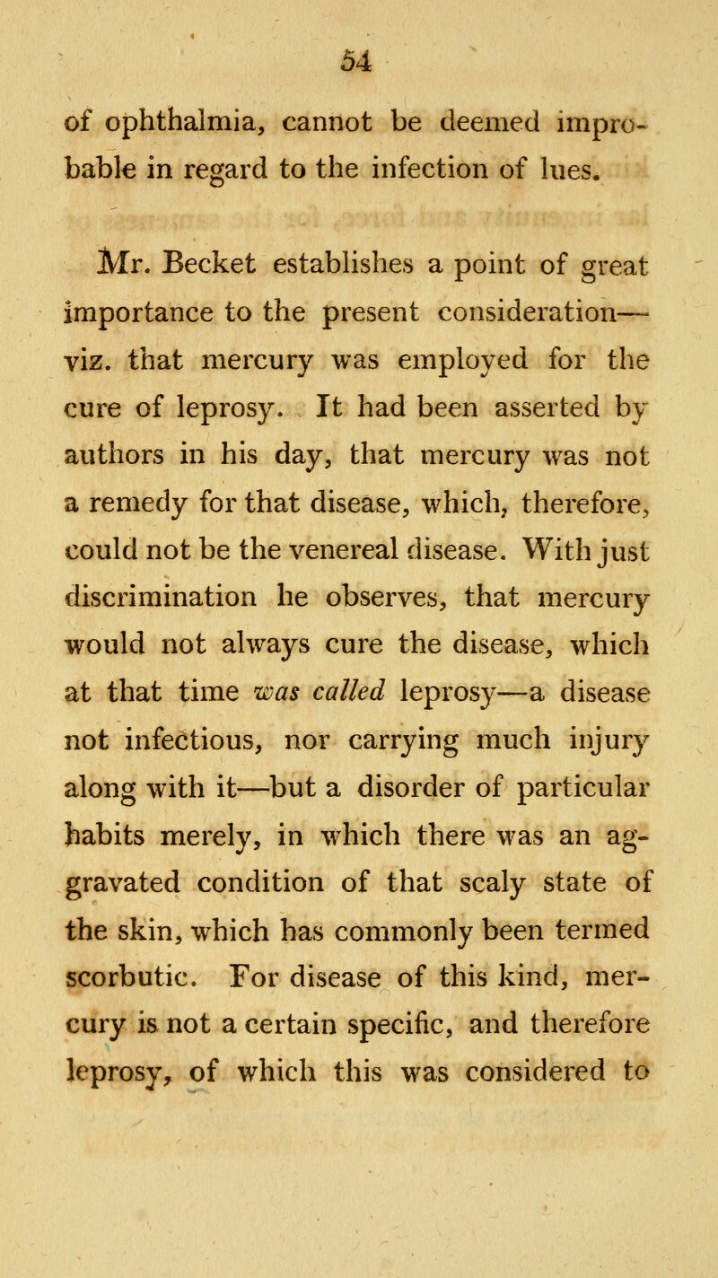 of ophthalmia, cannot be deemed impro-- bable in regard to the infection of lues. Mr. Becket establishes a point of great importance to the present consideration—= viz. that mercury was employed for the cure of leprosy. It had been asserted by authors in his day, that mercury was not a remedy for that disease, which, therefore, could not be the venereal disease. With just discrimination he observes, that mercury would not always cure the disease, which at that time was called leprosy—a disease not infectious, nor carrying much injury along with it—but a disorder of particular habits merely, in which there was an ag- gravated condition of that scaly state of the skin, which has commonly been termed scorbutic. For disease of this kind, mer- cury is not a certain specific, and therefore leprosy, of which this was considered to