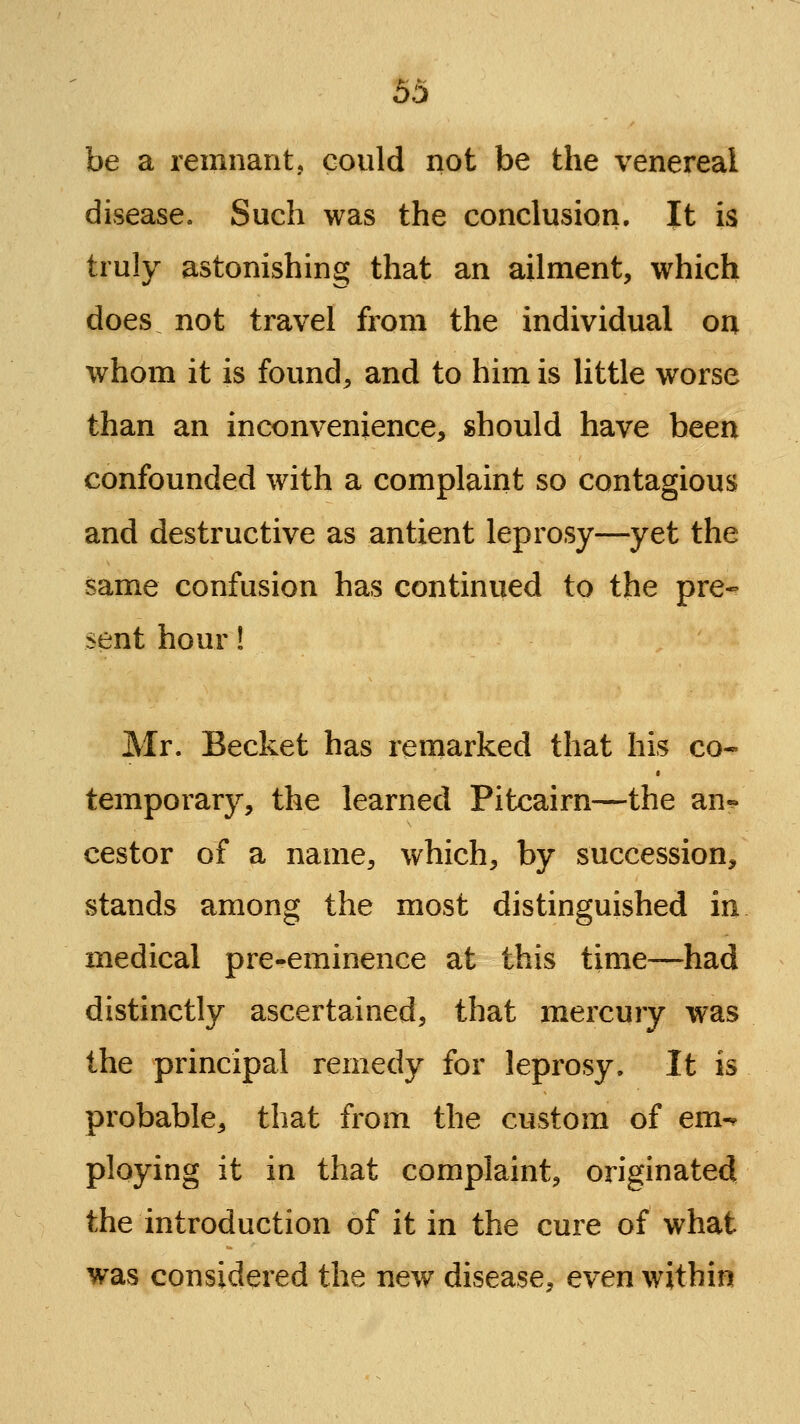 be a remnant, could not be the venereal disease. Such was the conclusion. It is truly astonishing that an ailment, which does not travel from the individual on whom it is found, and to him is little worse than an inconvenience, should have been confounded with a complaint so contagious and destructive as antient leprosy—yet the same confusion has continued to the pre- sent hour! Mr. Becket has remarked that his co- temporary, the learned Pitcairn—the an-? cestor of a name, which, by succession, stands among the most distinguished in medical pre-eminence at this time—had distinctly ascertained, that mercury was the principal remedy for leprosy. It is probable, that from the custom of em-^ ploying it in that complaint, originated the introduction of it in the cure of what was considered the new disease, even within