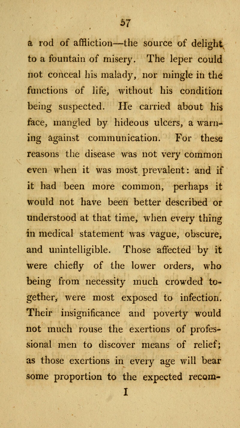 S7 a rod of affliction—the source of delight to a fountain of misery. The leper could not conceal his malady, nor mingle in the functions of life, without his condition being suspected. He carried about his face, mangled by hideous ulcers, a warn- ing against communication. For these reasons the disease was not very common even when it was most prevalent: and if it had been more common, perhaps it would not have been better described or understood at that time, when every thing in medical statement was vague, obscure, and unintelligible. Those affected by it were chiefly of the lower orders, who being from necessity much crowded to- gether, were most exposed to infection. Their insignificance and poverty would not much rouse the exertions of profes- sional men to discover means of relief; as those exertions in every age will bear some proportion to the expected recQiix- I