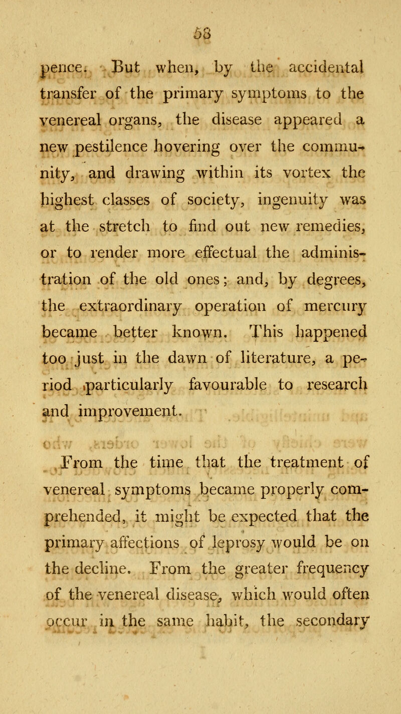 6H pence. But when, by the accidental transfer of the primary symptoms to the venereal organs, the disease appeared a new pestilence hovering over the commu^ nity, and drawing within its vortex the highest classes of society, ingenuity was at the stretch to find out new remedies, or to render more effectual the adminis- tration of the old ones; and, by degrees, the extraordinary operation of mercury became better kno\vn. This happenecj too just in the dawn of Uterature, a pe^ riod iparticularly favourable to i^esearch and improvement. , From the time that the treatment of venereal symptoms became properly com- prehended, it might be expected that the primary affections oi leprosy would be on the decline. From the greater frequency of the venereal disease^ which would often occur in the same habit, the secondary