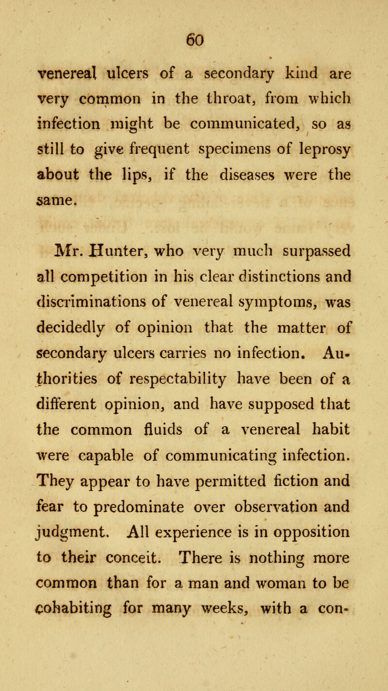 venereal ulcers of a secondary kind are very conimon in the throat, from which infection might be communicated, so as still to give frequent specimens of leprosy about the lips, if the diseases were the same. Mr. Hunter, who very much surpassed all competition in his clear distinctions and discriminations of venereal symptoms, was decidedly of opinion that the matter of secondary ulcers carries no infection. Au- thorities of respectability have been of a different opinion, and have supposed that the common fluids of a venereal habit were capable of communicating infection. They appear to have permitted fiction and fear to predominate over observation and judgment. All experience is in opposition to their conceit. There is nothing more common than for a man and woman to be cohabiting for many weeks, with a con-