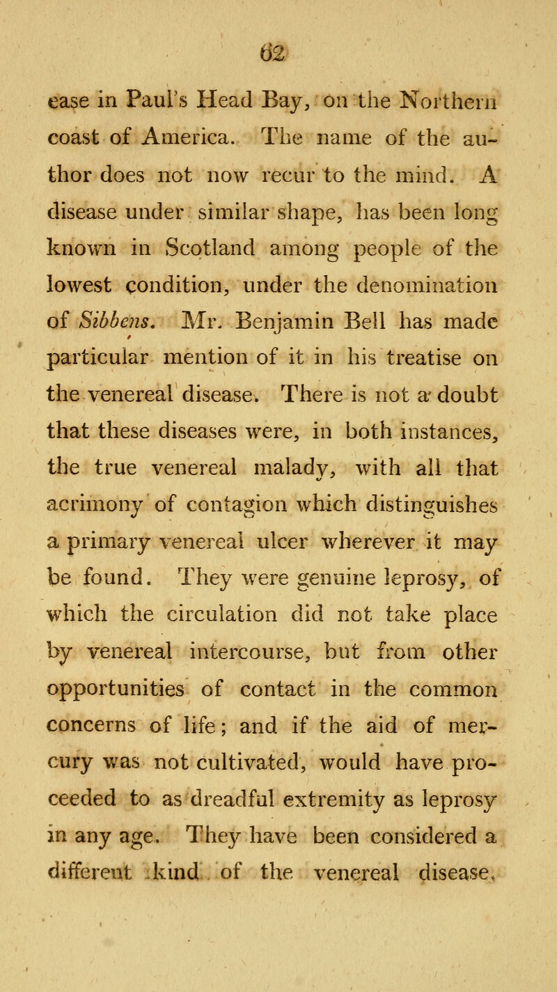 ease in Paul's Head Bay, on the Northern coast of America. The name of the au- thor does not now recur to the mind. A disease under similar shape, has been long known in Scotland among people of the lowest condition, under the denomination of Sibbens. Mr. Benjamin Beil has made particular mention of it in his treatise on the venereal disease. There is not a' doubt that these diseases were, in both instances, the true venereal malady, with all that acrimony of contagion which distinguishes a primary venereal ulcer wherever it may be found. They were genuine leprosy, of w^hich the circulation did not take place by venereal intercourse, but from other opportunities of contact in the common concerns of life; and if the aid of mer- cury was not cultivated, would have pro- ceeded to as dreadful extremity as leprosy in any age. They have been considered a different ikind of the venereal disease,