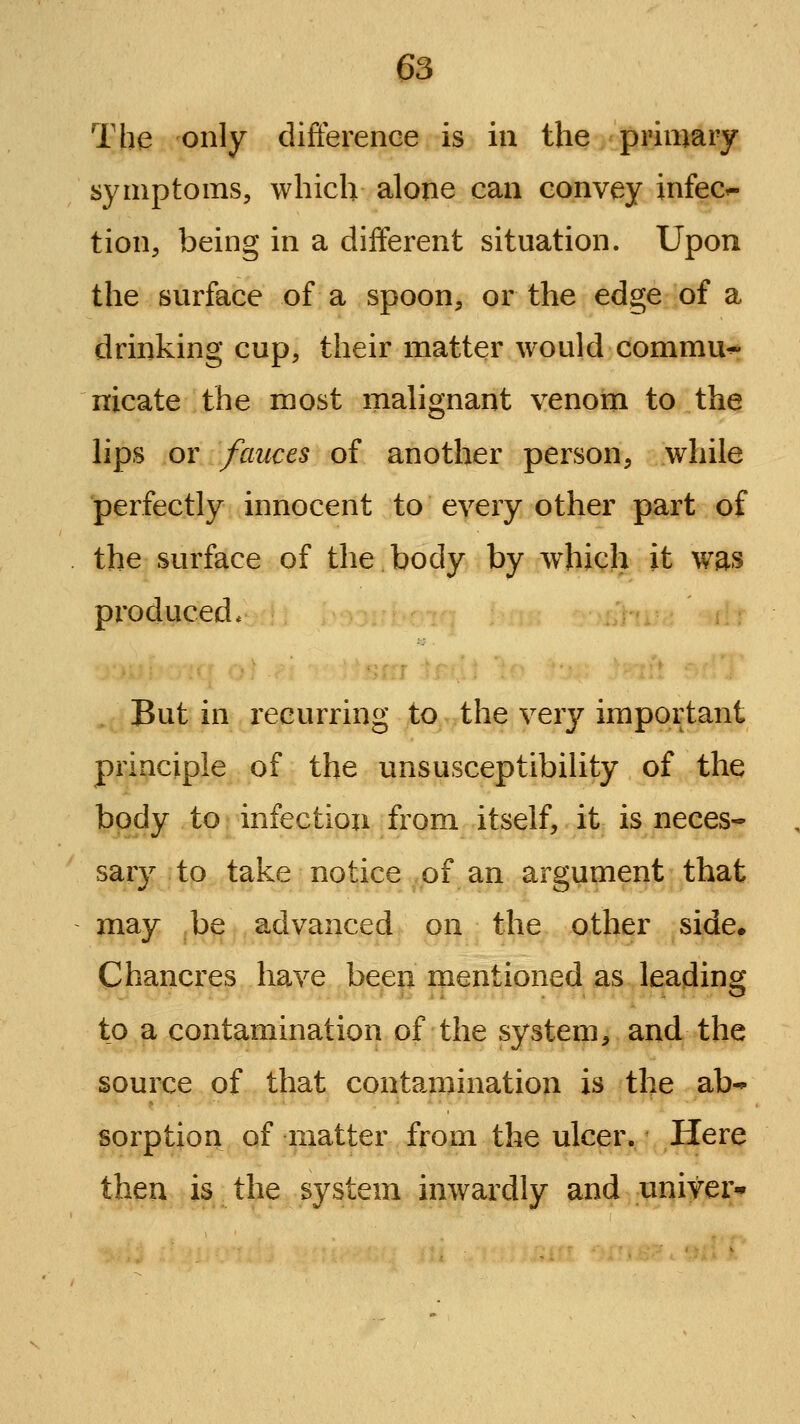 The only difference is in the primary symptoms, which alone can convey infec^ tion, being in a different situation. Upon the surface of a spoon, or the edge of a drinking cup, their matter would commu^ nicate the most mahgnant venom to the lips or fauces of another person, while perfectly innocent to every other part of the surface of the body by which it was produced* But in recurring to the very important principle of the unsusceptibility of the body to infection from itself, it is neces- sary to take notice of an argument that may be advanced on the other side. Chancres have been mentioned as leading^ to a contamination of the system, and the source of that contamination is the ab- sorption of matter from the ulcer. Here then is the system inwardly and univer*