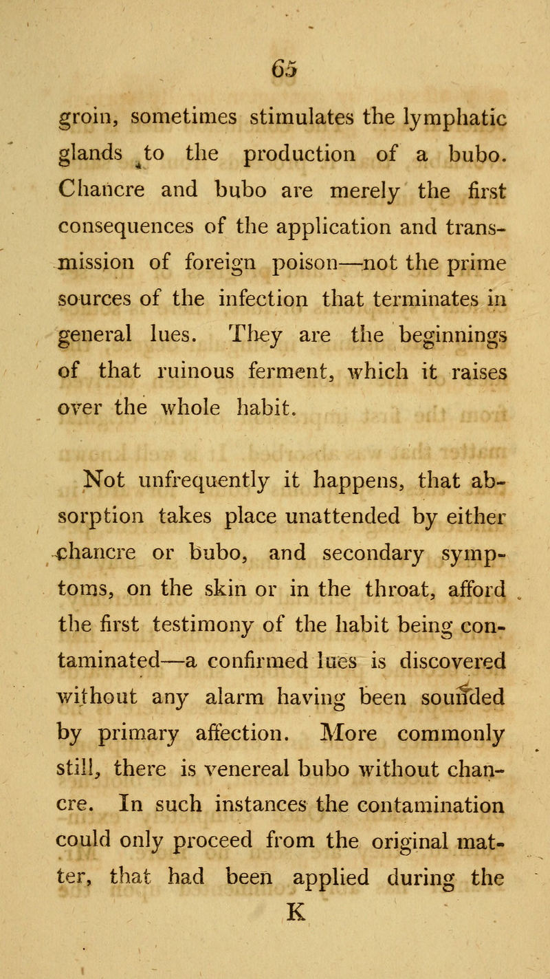 groin, sometimes stimulates the lymphatic glands ^to the production of a bubo. Chancre and bubo are merely the first consequences of the application and trans- mission of foreign poison—:not the prime sources of the infection that terminates in general lues. Tliey are the beginnings of that ruinous ferment, which it raises over the whole habit. Not unfrequently it happens, that ab- sorption takes place unattended by either chancre or bubo, and secondary symp- toms, on the skin or in the throat, afford the first testimony of the habit being con- taminated—a confirmed lues is discovered without any alarm having been souifded by primary affection. More commonly still, there is venereal bubo without chan- cre. In such instances the contamination could only proceed from the original mat- ter, that had been applied during the K