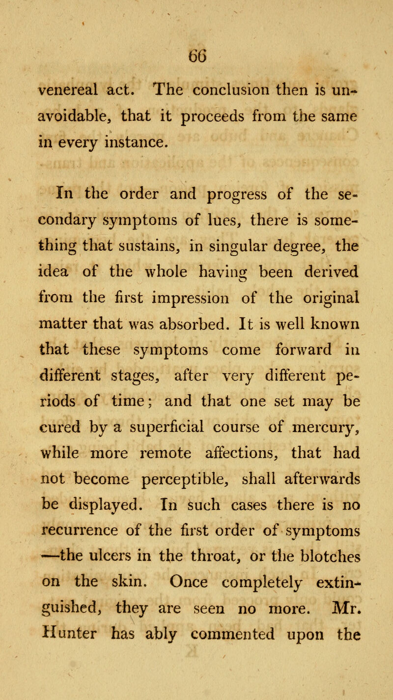 venereal act. The conclusion then is un- avoidable, that it proceeds from the same in every instance. In the order and progress of the se- condary symptoms of lues, there is some- thing that sustains, in singular degree, the idea of the whole having been derived from the first impression of the original matter that was absorbed. It is well known that these symptoms come forward in different stages, after very different pe- riods of time; and that one set may be cured by a superficial course of mercury, while more remote affections, that had not become perceptible, shall afterwards be displayed. In such cases there is no recurrence of the first order of symptoms —the ulcers in the throat, or the blotches on the skin. Once completely extin- guished, they are seen no more. Mr. Hunter has ably commented upon the