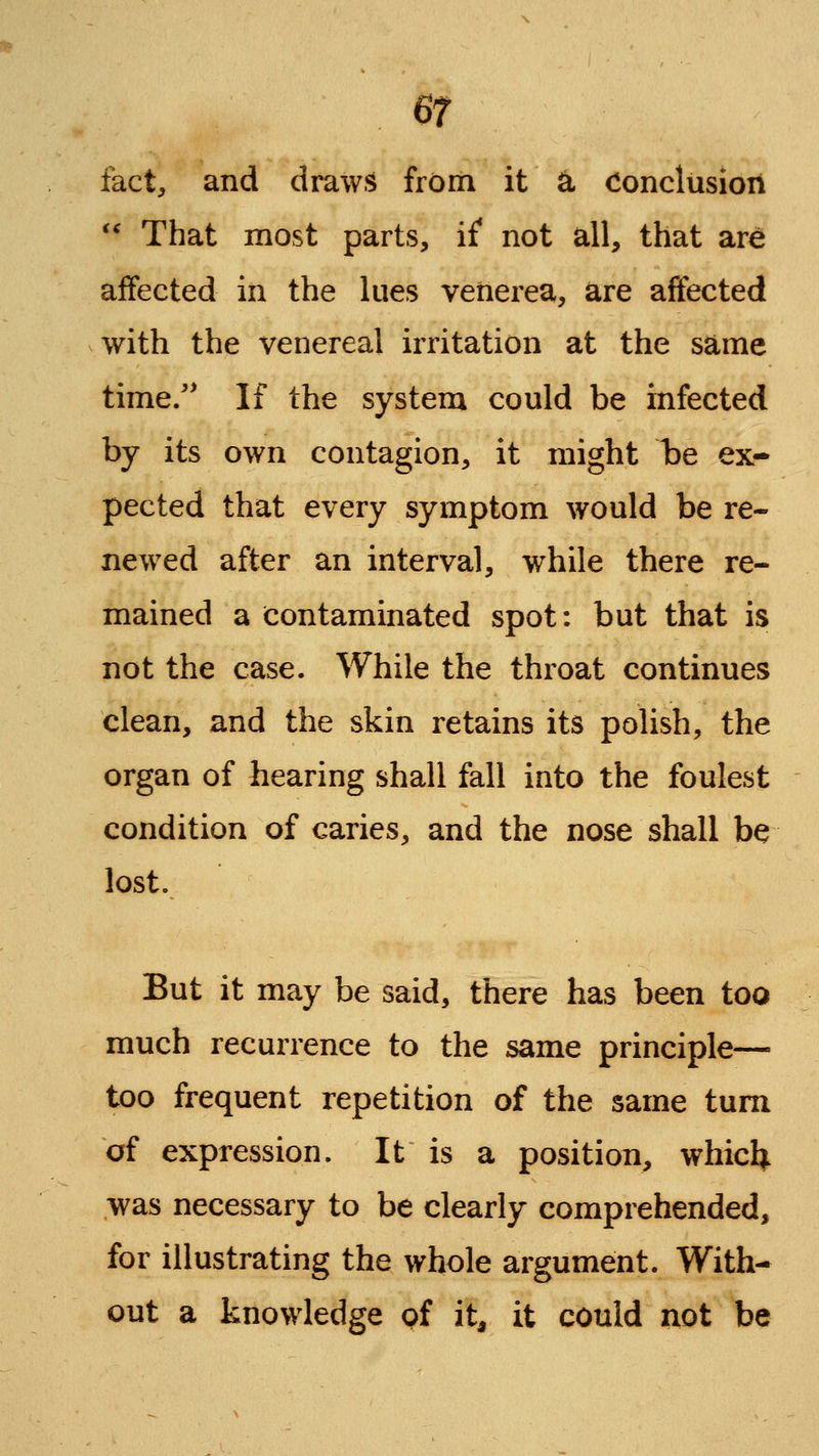 fact, and draws from it ^ Conclusion *' That most parts, if not all, that are affected in the lues venerea, are affected with the venereal irritation at the same time/' If the system could be infected by its own contagion, it might be ex- pected that every symptom would be re- newed after an interval, while there re- mained a contaminated spot: but that is not the case. While the throat continues clean, and the skin retains its polish, the organ of hearing shall fall into the foulest condition of caries, and the nose shall be lost. But it may be said, there has been too much recurrence to the same principle— too frequent repetition of the same turn of expression. It is a position, whicl^ was necessary to be clearly comprehended, for illustrating the whole argument. With- out a knowledge of it^ it could not be