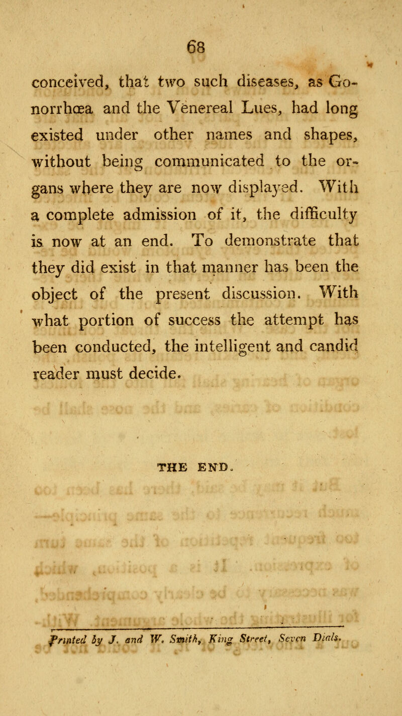 conceived, that two such diseases, as Go- norrhcEa and the Venereal Lues, had long existed under other names and shapes, without being communicated to the or- gans where they are no^y displayed. With a complete admission of it, the difficulty is now at an end. To demonstrate that they did exist in that manner has been the object of the present discussion. With what portion of success the attempt has been conducted, the intelligent and candid reader must decide. THE E!fD l*rmted 5y J, and W. Smith, J(ing Street, Seven Dicds.