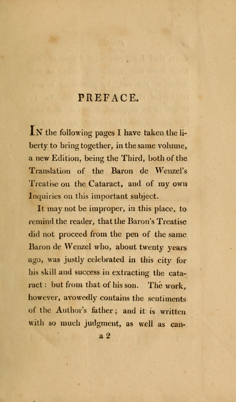 PREFACE. IN the following pages I have taken the li- berty to bring together, in the same volume, a new Edition, being the Third, both of the Translation of the Baron de Wenzel's Treatise on the Cataract, and of my own Inquiries on this important subject. It may not be improper, in this place, to remind the reader, that the Baron's Treatise did not proceed from the pen of the same Baron de Wenzel who, about twenty years ago, was justly celebrated in this city for his skill and success in extracting the cata- ract : but from that of his son. The work, however, avowedly contains the sentiments of the Author's father; and it is written with so much judgment, as well as can- a2