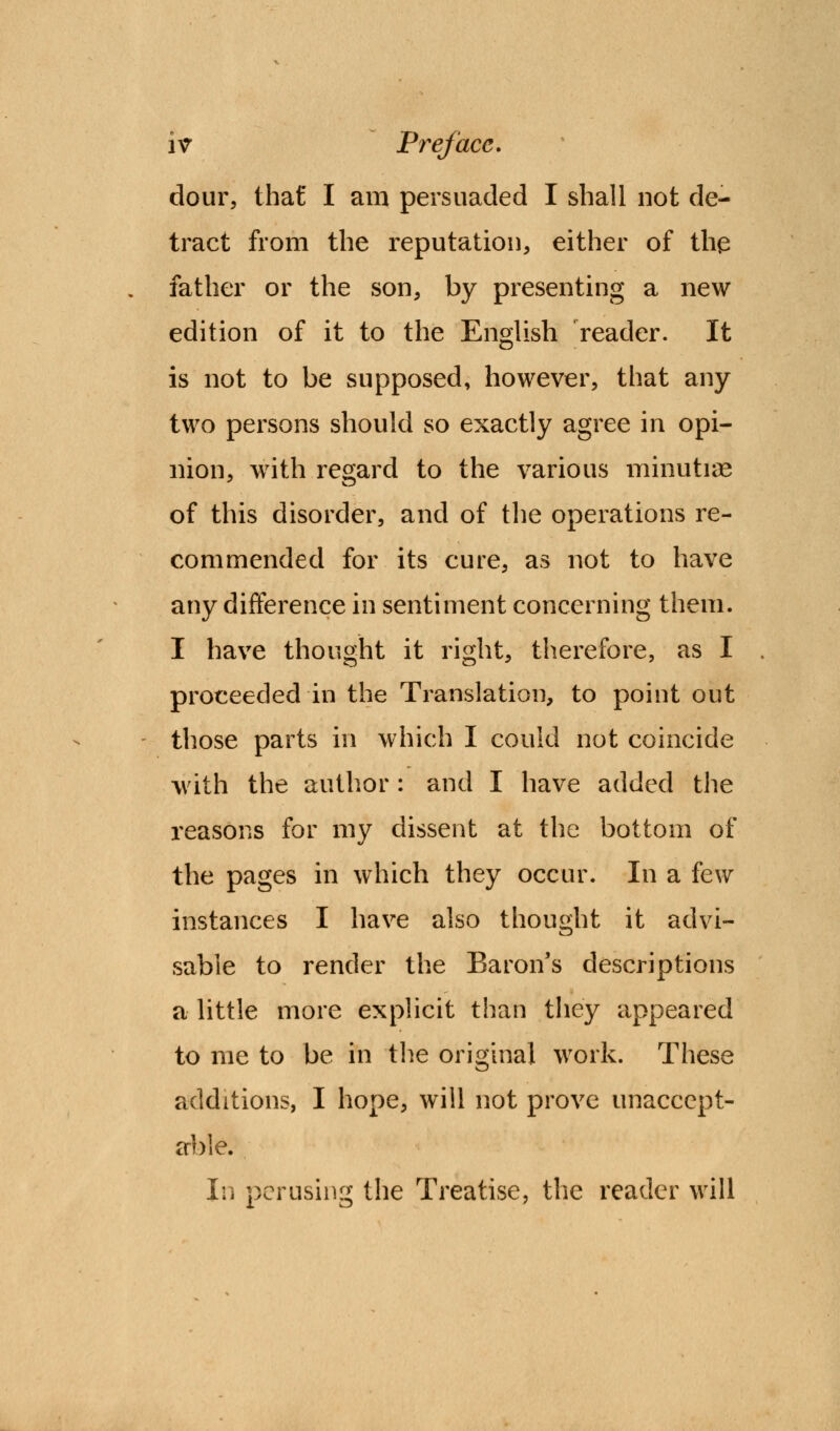 dour, that I am persuaded I shall not de- tract from the reputation, either of the father or the son, by presenting a new edition of it to the English reader. It is not to be supposed, however, that any two persons should so exactly agree in opi- nion, with regard to the various minutiae of this disorder, and of the operations re- commended for its cure, as not to have any difference in sentiment concerning them. I have thought it right, therefore, as I proceeded in the Translation, to point out those parts in which I could not coincide with the author : and I have added the reasons for my dissent at the bottom of the pages in which they occur. In a few instances I have also thought it advi- sable to render the Baron's descriptions a little more explicit than they appeared to me to be in the original work. These additions, I hope, will not prove unaccept- able. In perusing the Treatise, the reader will