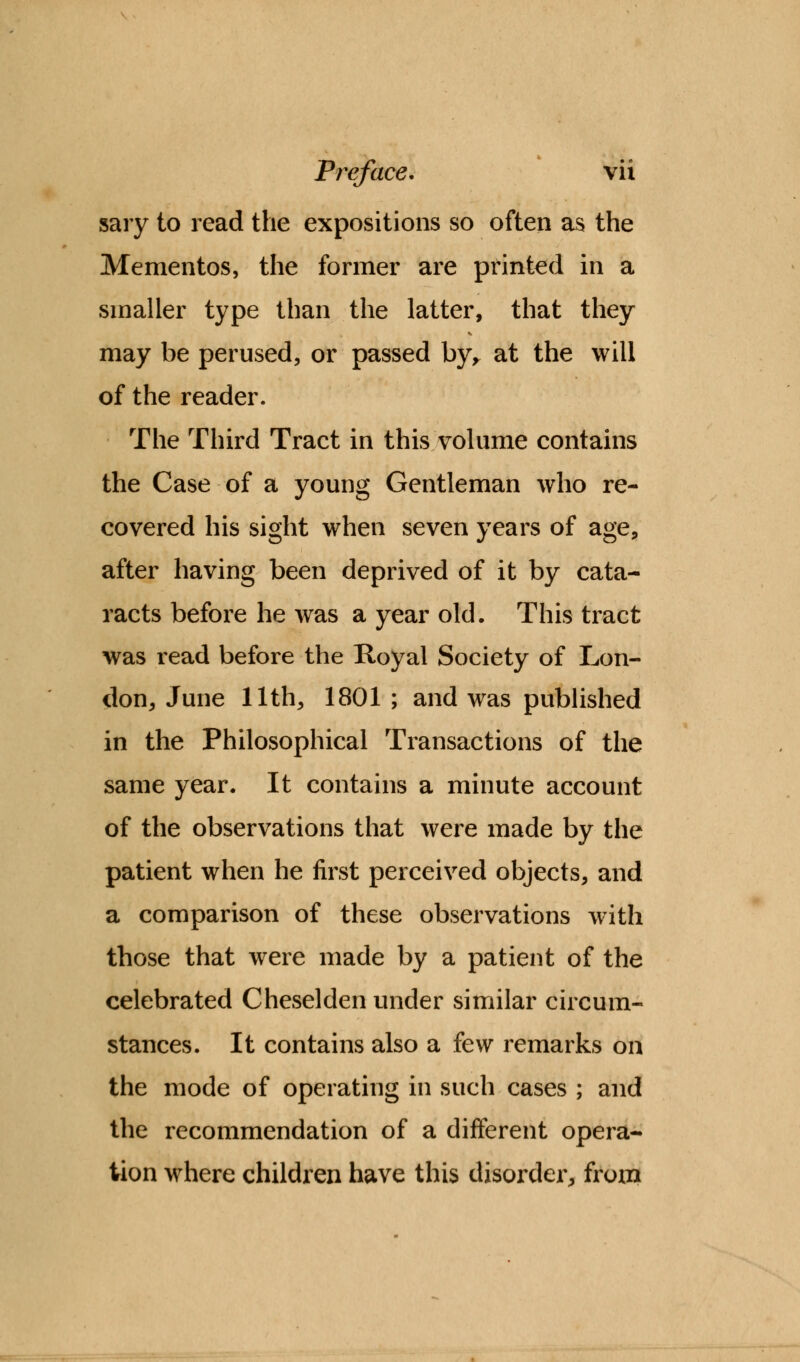 sary to read the expositions so often as the Mementos, the former are printed in a smaller type than the latter, that they may be perused, or passed by, at the will of the reader. The Third Tract in this volume contains the Case of a young Gentleman who re- covered his sight when seven years of age, after having been deprived of it by cata- racts before he was a year old. This tract was read before the Royal Society of Lon- don, June 11th, 1801 ; and was published in the Philosophical Transactions of the same year. It contains a minute account of the observations that were made by the patient when he first perceived objects, and a comparison of these observations with those that were made by a patient of the celebrated Cheselden under similar circum- stances. It contains also a few remarks on the mode of operating in such cases ; and the recommendation of a different opera- tion where children have this disorder, from
