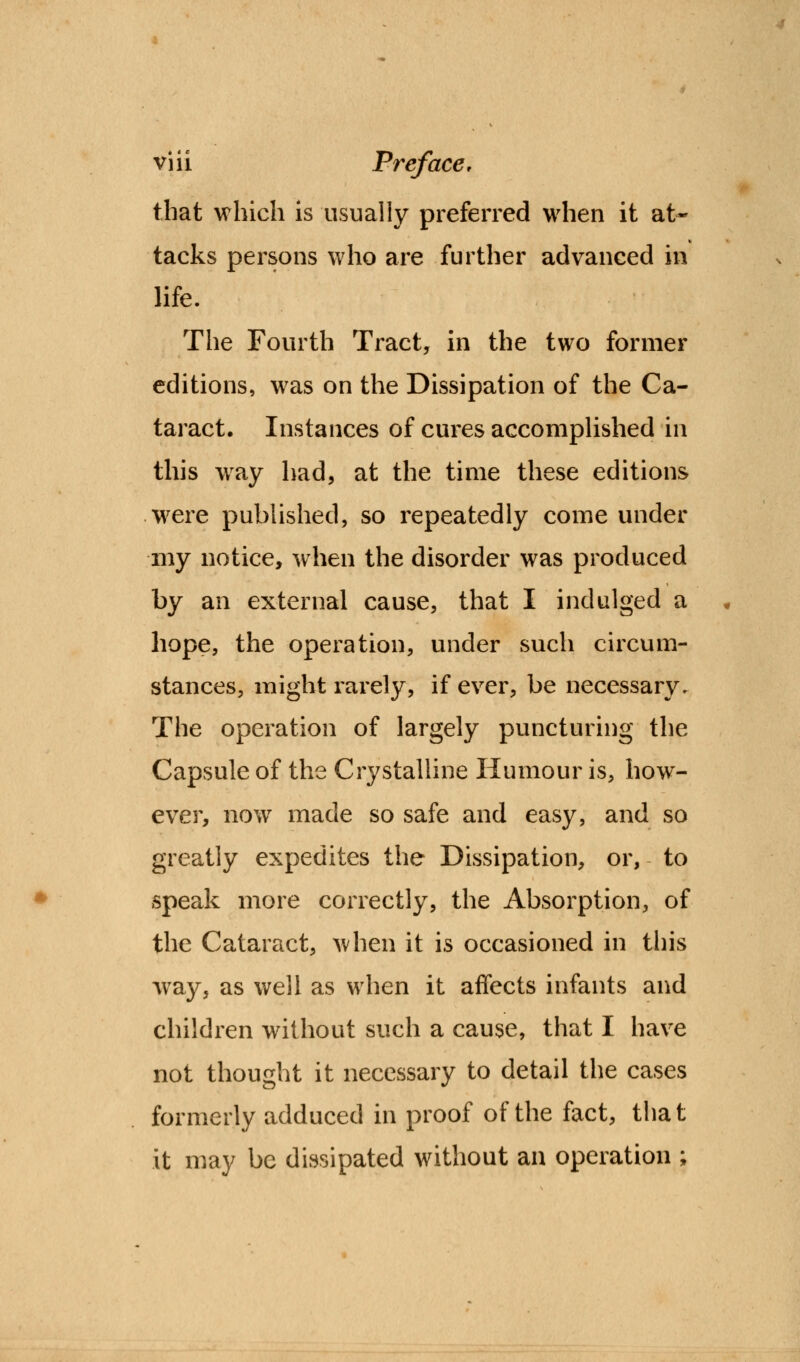 that which is usually preferred when it at- tacks persons who are further advanced in life. The Fourth Tract, in the two former editions, was on the Dissipation of the Ca- taract. Instances of cures accomplished in this way had, at the time these editions were published, so repeatedly come under ■my notice, when the disorder was produced by an external cause, that I indulged a hope, the operation, under such circum- stances, might rarely, if ever, be necessary. The operation of largely puncturing the Capsule of the Crystalline Humour is, how- ever, now made so safe and easy, and so greatly expedites the Dissipation, or, to speak more correctly, the Absorption, of the Cataract, when it is occasioned in this way, as well as when it affects infants and children without such a cause, that I have not thought it necessary to detail the cases formerly adduced in proof of the fact, that it may be dissipated without an operation ;