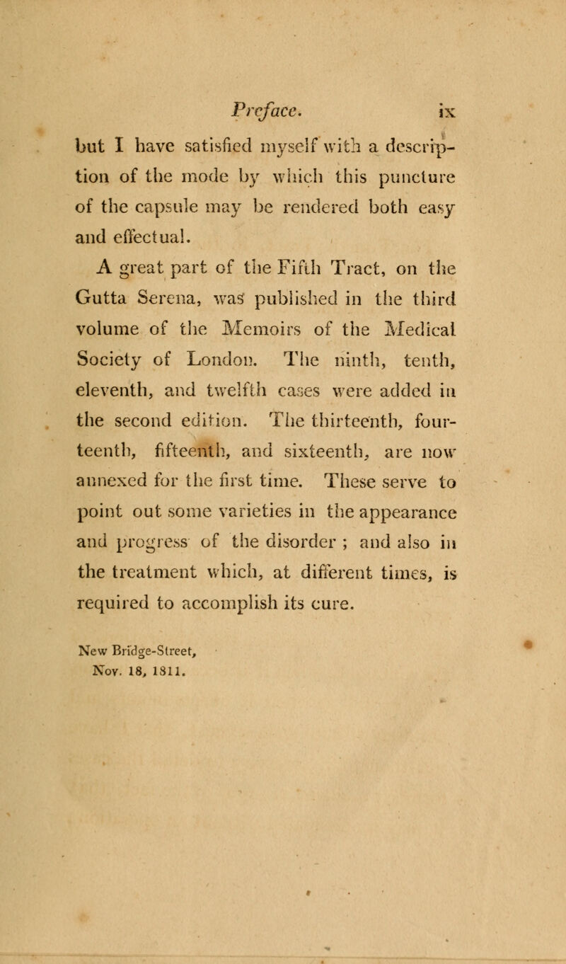 but I have satisfied myself with a descrip- tion of the mode by which this puncture of the capsule may be rendered both easy and effectual. A great part of the Fifth Tract, on the Gutta Serena, was published in the third volume of the Memoirs of the Medical Society of London. The ninth, tenth, eleventh, and twelfth cases were added in the second edition. The thirteenth, four- teenth, fifteenth, and sixteenth, are now annexed for the first time. These serve to point out some varieties in the appearance and progress of the disorder ; and also in the treatment which, at different times, is required to accomplish its cure. New Bridge-Street, Nov. 18, 1811.