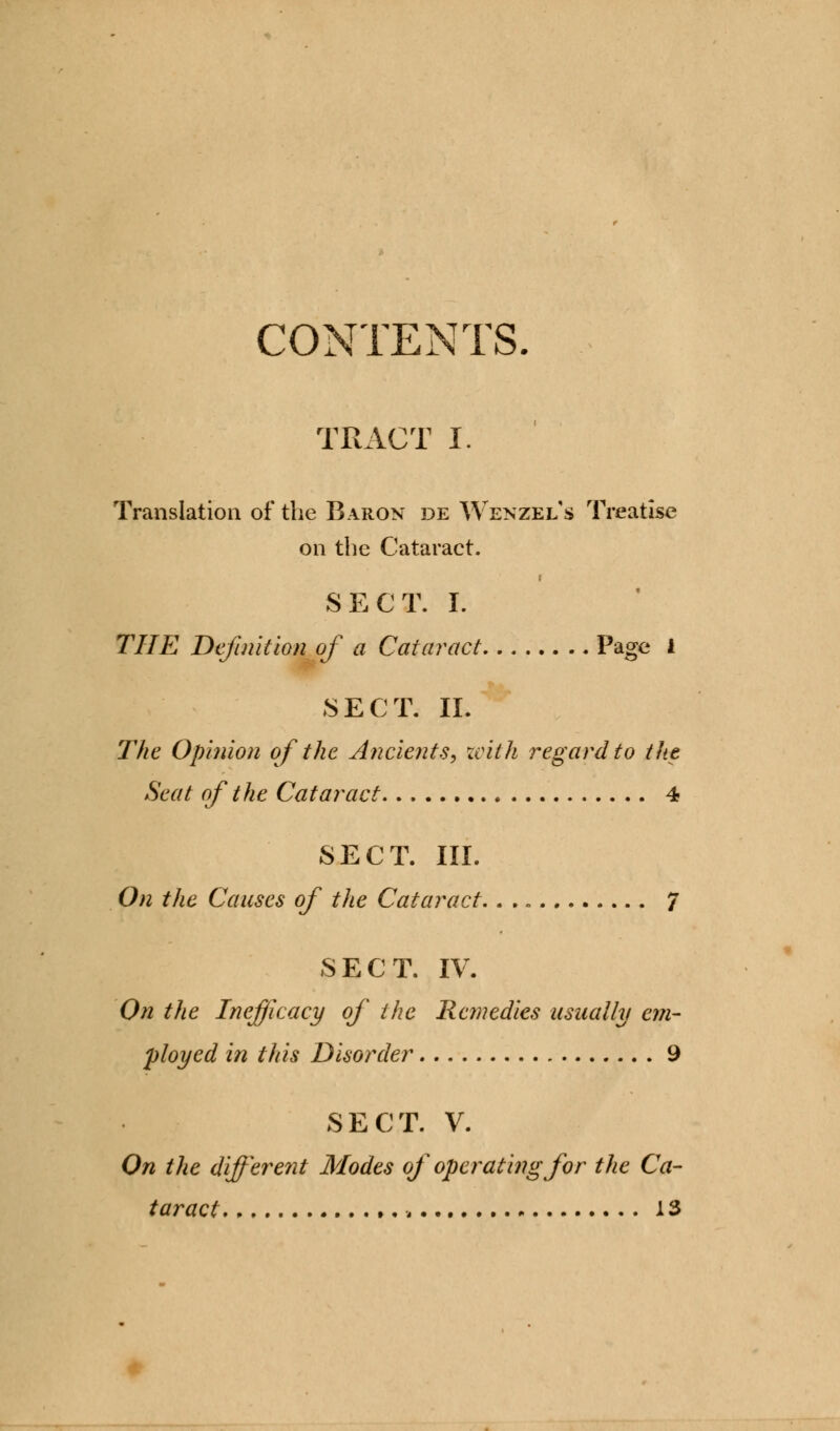 CONTENTS. TRACT I. Translation of the Baron de Wenzel's Treatise on the Cataract. SECT. I. THE Definition of a Cataract Page 1 SECT. II. The Opinion of the Ancients, xcith regard to the Seat of the Cataract 4 SECT. III. On the Causes of the Cataract,. . „ 7 SECT. IV. On the Inefficacy of the Remedies usually em- ployed in this Disorder 9 SECT. V. On the different Modes of operating for the Ca- taract 13