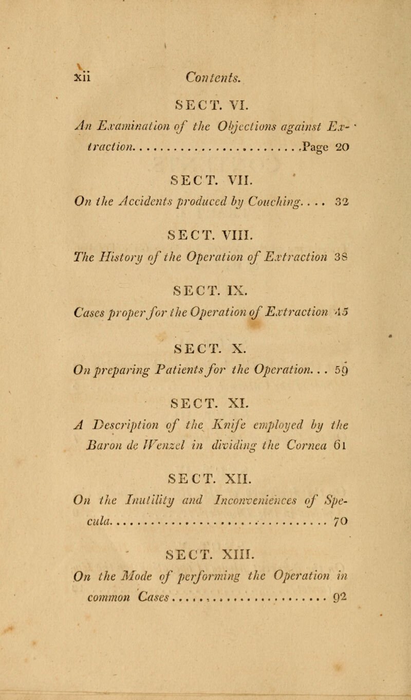 v. xii Co?} tents. SECT. VI. An Examination of the Objections against Ex- traction .Page 20 SECT. VII. On the Accidents produced by Couching. ... 32 SECT. VIII. The History of the Operation of Extraction 38 SECT. IX. Cases proper for the Operation of Extraction 45 SECT. X. On preparing Patients for the Operation.. . 5() SECT. XL A Description of the Knife employed by the Baron de IVenzel in dividing the Cornea 6l SECT. XII. On the Inutility and Inconveniences of Spe- cula 70 SECT. XIII. On the Mode of performing the Operation in common Cases ...... Q2