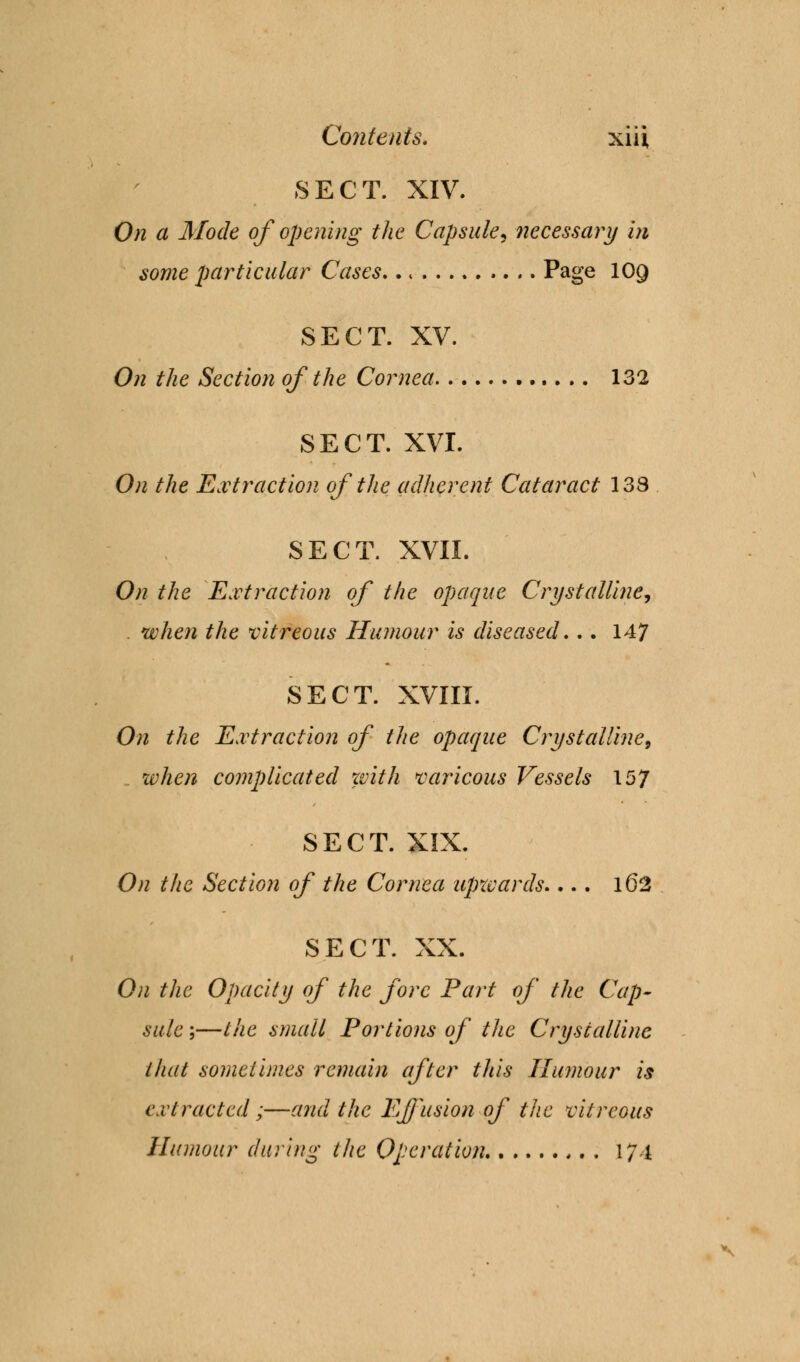 SECT. XIV. On a Mode of opening the Capsule, necessary in some particular Cases Page 109 SECT. XV. On the Section of the Cornea 132 SECT. XVI. On the Extraction of the adherent Cataract 138 SECT. XVII. On the Extraction of the opaque Crystalline, . when the vitreous Humour is diseased... 147 SECT. XVIII. On the Extraction of the opaque Crystalline, when complicated with var icons Vessels 157 SECT. XIX. On the Section of the Cornea upwards.... 162 SECT. XX. On the Opacity of the fore Part of the Cap- sule ;—the small Portions of the Crystalline that sometimes remain after this Humour is extracted;—and the Effusion of the vitreous Humour during the Operation 17 i