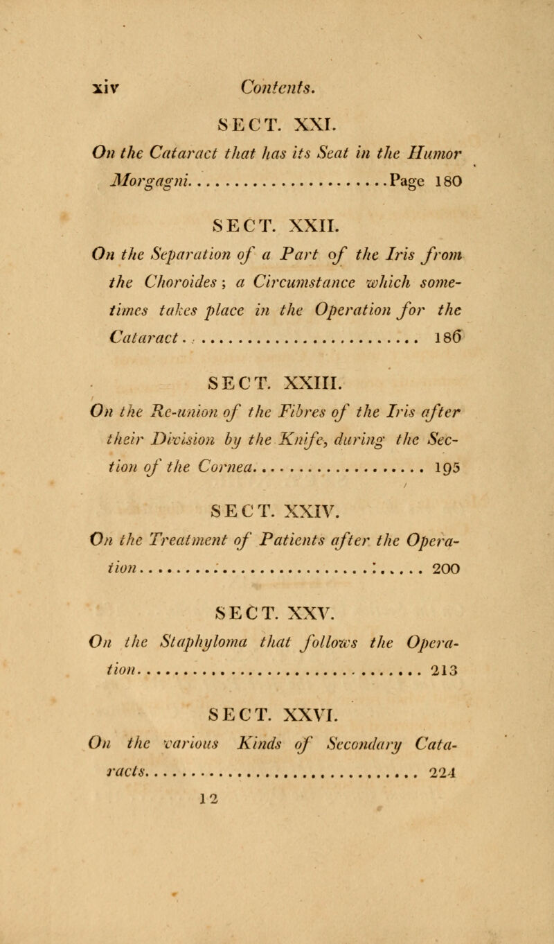 8ECT. XXI. On the Cataract that has its Seat in the Humor Morgagni Page 180 SECT. XXII. On the Separation of a Part of the Iris from the Choroides; a Circumstance which some- times takes place in the Operation for the Cataract., 186 SECT. XXIII. On the Re-union of the Fibres of the Iris after their Division by the Knife> during the Sec- tion of the Cornea 195 SECT. XXIV. On the Treatment of Patients after the Opera- tion : 200 SECT. XXV. On the Staphyloma that follows the Opera- tion 213 SECT. XXVI. On the various Kinds of Secondary Cata- racts 224 12