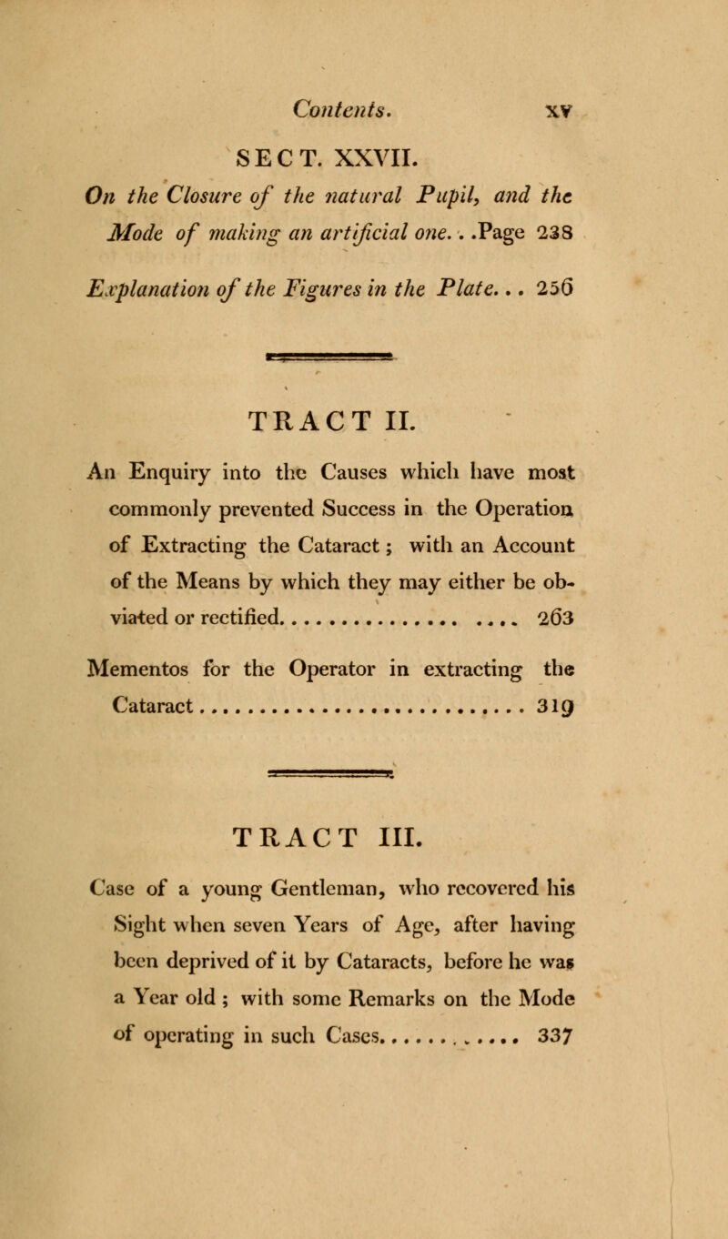 SECT. XXVII. On the Closure of the natural Pupil, and the Mode of making an artificial one,. .Page 238 Explanation of the Figures in the Plate... 256 TRACT II. An Enquiry into the Causes which have moat commonly prevented Success in the Operation, of Extracting the Cataract; with an Account of the Means by which they may either be ob- viated or rectified 263 Mementos for the Operator in extracting the Cataract 31Q TRACT III Case of a young Gentleman, who recovered his Sight when seven Years of Age, after having been deprived of it by Cataracts, before he was a Year old ; with some Remarks on the Mode of operating in such Cases v .... 337