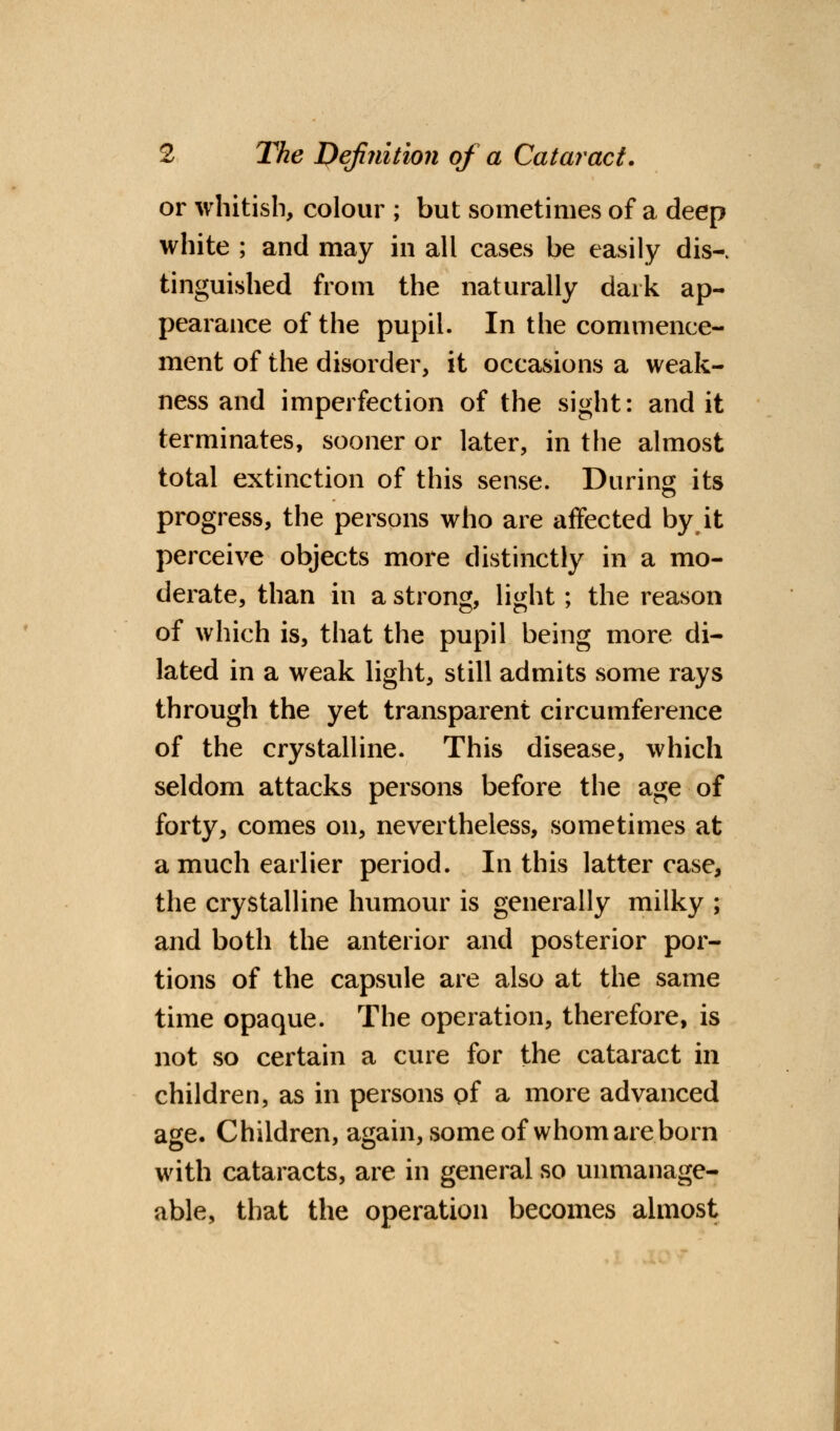 or whitish, colour ; but sometimes of a deep white ; and may in all cases be easily dis-. tinguished from the naturally dark ap- pearance of the pupil. In the commence- ment of the disorder, it occasions a weak- ness and imperfection of the sight: and it terminates, sooner or later, in the almost total extinction of this sense. During its progress, the persons who are affected by it perceive objects more distinctly in a mo- derate, than in a strong, light; the reason of which is, that the pupil being more di- lated in a weak light, still admits some rays through the yet transparent circumference of the crystalline. This disease, which seldom attacks persons before the age of forty, comes on, nevertheless, sometimes at a much earlier period. In this latter case, the crystalline humour is generally milky ; and both the anterior and posterior por- tions of the capsule are also at the same time opaque. The operation, therefore, is not so certain a cure for the cataract in children, as in persons of a more advanced age. Children, again, some of whom are born with cataracts, are in general so unmanage- able, that the operation becomes almost