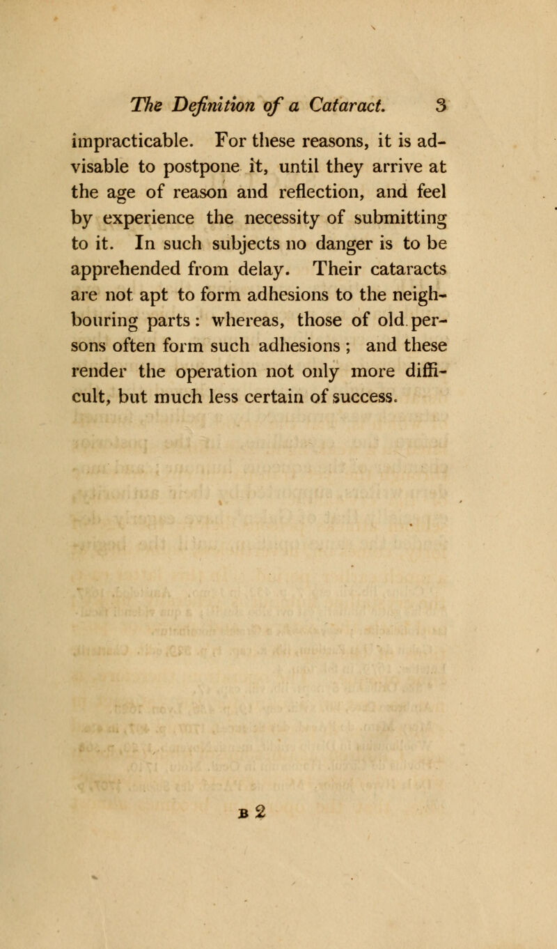 impracticable. For these reasons, it is ad- visable to postpone it, until they arrive at the age of reason and reflection, and feel by experience the necessity of submitting to it. In such subjects no danger is to be apprehended from delay. Their cataracts are not apt to form adhesions to the neigh* bouring parts: whereas, those of old per- sons often form such adhesions ; and these render the operation not only more diffi- cult, but much less certain of success. b2