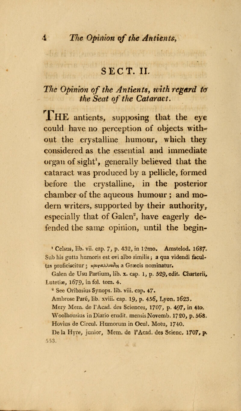 Tfie Opinion of the Ant tents, SECT. II. The Opinion of the Antients, ivith regard to the Seat of the Cataract. 1 HE antients, supposing that the eye could have no perception of objects with- out the crystalline humour, which they considered as the essential and immediate organ of sight1, generally believed that the cataract was produced by a pellicle, formed before the crystalline, in the posterior chamber of the aqueous humour ; and mo- dern writers, supported by their authority, especially that of Galen2, have eagerly de- fended the sam£ opinion, until the begin- 1 Celsus, lib. vii. cap. 7, p. 432, in 12mo. Amstelod. 1687V Sub his gutta humoris est ovi albo sim.ilis; a qua videndi facul- ^as proflciscitur; xpy^AAos^? a Graecis nominator. Galen de Usu Partium, lib. x. cap. 1, p. 529, edit. Charterit, Lutetiae, l679, in fol. torn. 4. * See Oribasius Synops. lib. viii. cap. 47» Ambrose Pare, lib. xviii. cap. 19, p. 456, Lyon. 16*23. Mery Mem. de 1'Acad, des Sciences, 1707, p. 497, in 4t». Woolhousius inDiario erudit. mensisNovemb. 1720, p. 568. Hovius de Circul. Humorum in Ocul. Motu, 1740. Dela Hyiv, junior, Mem. de l'Acad. des Scienc. 1707, p. 553.