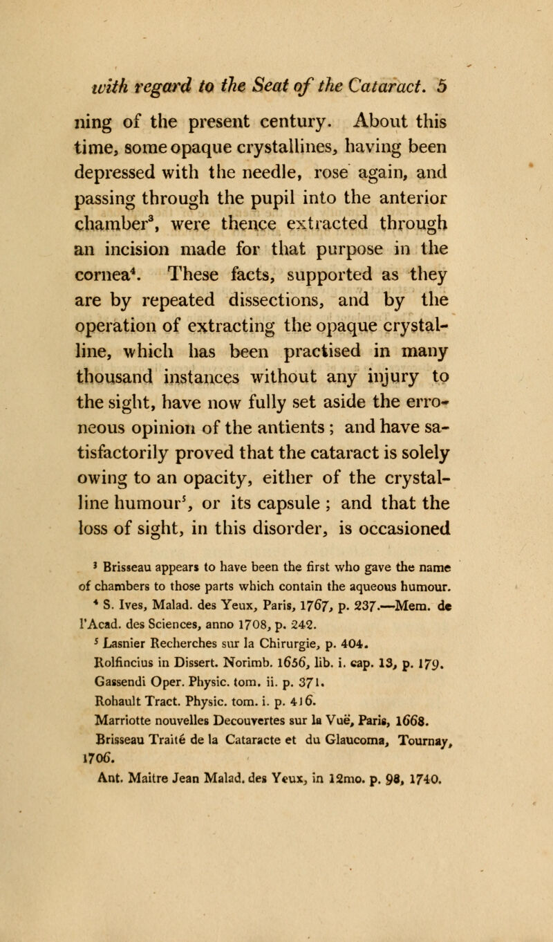 ning of the present century. About this time, some opaque crystallines, having been depressed with the needle, rose again, and passing through the pupil into the anterior chamber3, were thence extracted through an incision made for that purpose in the cornea4. These facts, supported as they are by repeated dissections, and by the operation of extracting the opaque crystal- line, which has been practised in many thousand instances without any injury to the sight, have now fully set aside the erro- neous opinion of the antients ; and have sa- tisfactorily proved that the cataract is solely owing to an opacity, either of the crystal- line humour5, or its capsule ; and that the loss of sight, in this disorder, is occasioned 3 Brisseau appears to have been the first who gave the name of chambers to those parts which contain the aqueous humour. 4 S. Ives, Malad. des Yeux, Paris, 176*7, p. 237.—Mem. de l'Acad. des Sciences, anno 1708, p. 242. 5 Lasnier Recherches sur la Chirurgie, p. 404. Rolfincius in Dissert. Norimb. \656, lib. i. cap. 13, p. 170. Gassendi Oper. Physic, torn. ii. p. 371. Rohault Tract. Physic, torn. i. p. 4 J 6. Marriotte nouvelles Decouvertes sur la Vue, Paris, 1668. Brisseau Traite de la Cataracte et du Glaucoma, Tournay, 1706. Ant. Maitre Jean Malad. des Ycux, in 12mo. p. 98* 1740.