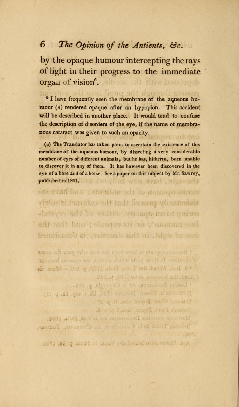 by the opaque humour intercepting the rays of light in their progress to the immediate orgaii of vision6. 6 I have frequently seen the membrane of the aqueous hu- mour (a) rendered opaque after an hypopion. This accident will be described in another place. It would tend to confuse the description of disorders of the eye, if the name of membra- nous cataract was given to such an opacity. (a) The Translator has taken pains to ascertain the existence of this membrane of the aqueous humour, by dissecting a very considerable number of eyes of different animals; but he has, hitherto, been unable to discover it in any of them. It has however been discovered in the eye of a bare and of a horse. See a paper on this subject by Mr. Sawrey, published in 180T.