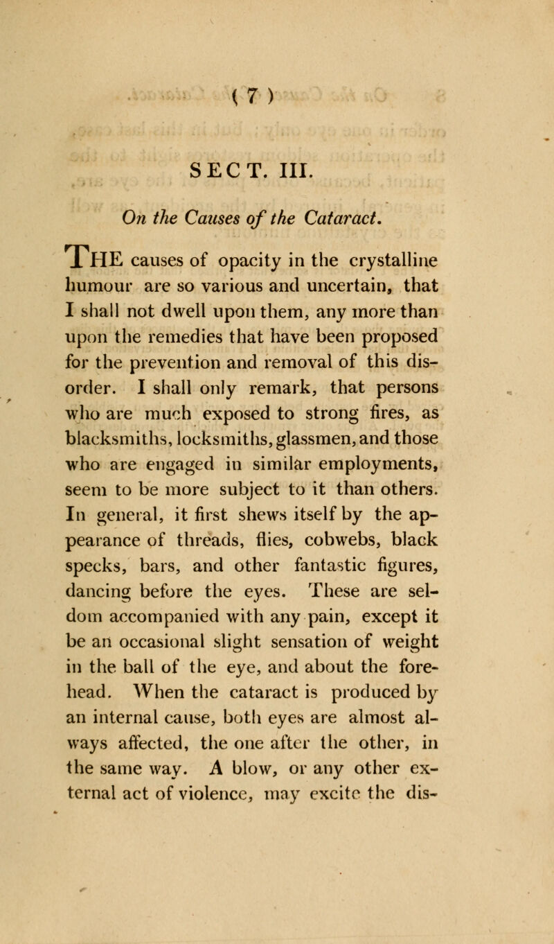 SECT. III. On the Causes of the Cataract. JL HE causes of opacity in the crystalline humour are so various and uncertain, that I shall not dwell upon them, any more than upon the remedies that have been proposed for the prevention and removal of this dis- order. I shall only remark, that persons who are much exposed to strong fires, as blacksmiths, locksmiths, glassmen, and those who are engaged in similar employments, seem to be more subject to it than others. In general, it first shews itself by the ap- pearance of threads, flies, cobwebs, black specks, bars, and other fantastic figures, dancing before the eyes. These are sel- dom accompanied with any pain, except it be an occasional slight sensation of weight in the ball of the eye, and about the fore- head. When the cataract is produced by an internal cause, both eyes are almost al- ways affected, the one after the other, in the same way. A blow, or any other ex- ternal act of violence, may excite the dis-