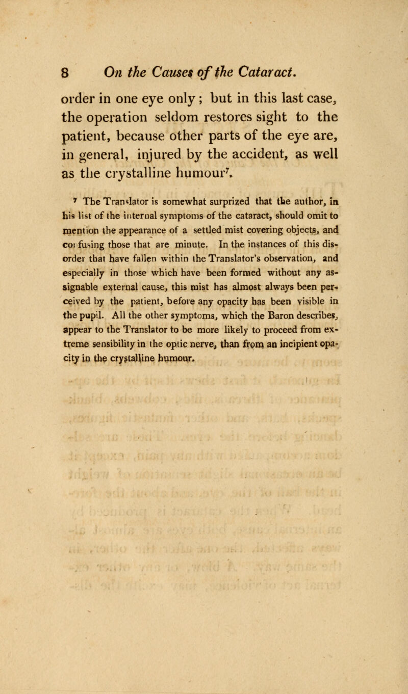 order in one eye only; but in this last case, the operation seldom restores sight to the patient, because other parts of the eye are, in general, injured by the accident, as well as the crystalline humour7, * The Translator is somewhat surprized that the author, in his list of the internal symptoms of the cataract, should omit to mention the appearance of a settled mist covering objects, and cot fusing those that are minute. In the instances of this dis- order that have fallen within the Translator's observation, and especially in those which have been formed without any as- signable external cause, this mist has almost always been per- ceived by the patient, before any opacity has been visible in the pupil. All the other symptoms, which the Baron describes,, appear to the Translator to be more likely to proceed from ex- treme sensibility in the optic nerve, than from an incipient opa- city in the crystalline humour.