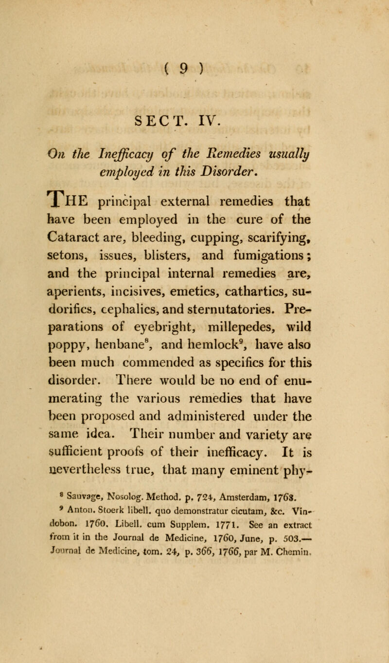 SECT- IV. On the Inefficacy of the Remedies usually employed in this Disorder. 1 HE principal external remedies that have been employed in the cure of the Cataract are, bleeding, cupping, scarifying, setons, issues, blisters, and fumigations; and the principal internal remedies are, aperients, incisives, emetics, cathartics, su- dorifics, cephalics, and sternutatories. Pre- parations of eyebright, millepedes, wild poppy, henbane8, and hemlock9, have also been much commended as specifics for this disorder. There would be no end of enu- merating the various remedies that have been proposed and administered under the same idea. Their number and variety are sufficient proofs of their inefficacy. It is nevertheless true, that many eminent phy- 8 Sauvage, Nosolog. Method, p. 724, Amsterdam, 1768. 9 Anton. Stoerk libell. quo demonstrate cicutam, &c. Vin- dobon. 1760. Libell. cum Supplem. 1771. See an extract from it in the Journal de Medicine, 1760, June, p. 503.— Journal de Medicine, torn. 24, p. 366, 1766, par M. Chemin.
