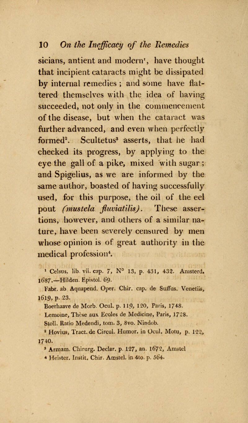 sicians, antient and modern1, have thought that incipient cataracts might be dissipated by internal remedies ; and some have flat- tered themselves with the idea of having succeeded, not only in the commencement of the disease, but when the cataract was further advanced, and even when perfectly formed2. Scultetus3 asserts, that he had checked its progress, by applying to the eye the gall of a pike, mixed with sugar ; and Spigelius, as we are informed by the same author, boasted of having successfully used, for this purpose, the oil of the eel pout (mustela fluviatilis). These asser- tions, however, and others of a similar na- ture, have been severely censured by men whose opinion is of great authority in the medical profession4. 1 Celsus. lib. vii. cap. 7> N° 13, p. 431, 432. Anisterd. 1687.—Hilden. Epistol. 69. Fabr. ab Aquapend. Oper. Chir. cap. de Suffus. Venetiis, 1619, P- 23. Boerhaave de Morb. Ocul. p. 119, 120, Paris, 1748. Lemoiae, These aux Ecoles de Medicine, Paris, 1728. Stoll. Ratio Medendi, torn. 3, 8vo. Nindob. 2 Hovius, Tract.de Circul. Humor, in Ocul. Motu, p. 122, 1740. 9 Armam. Chirurg. Declar. p. 127, an. 1672, Amstel * Heister. Instit. Chir. Amstel. in 4to. p. 56*4.