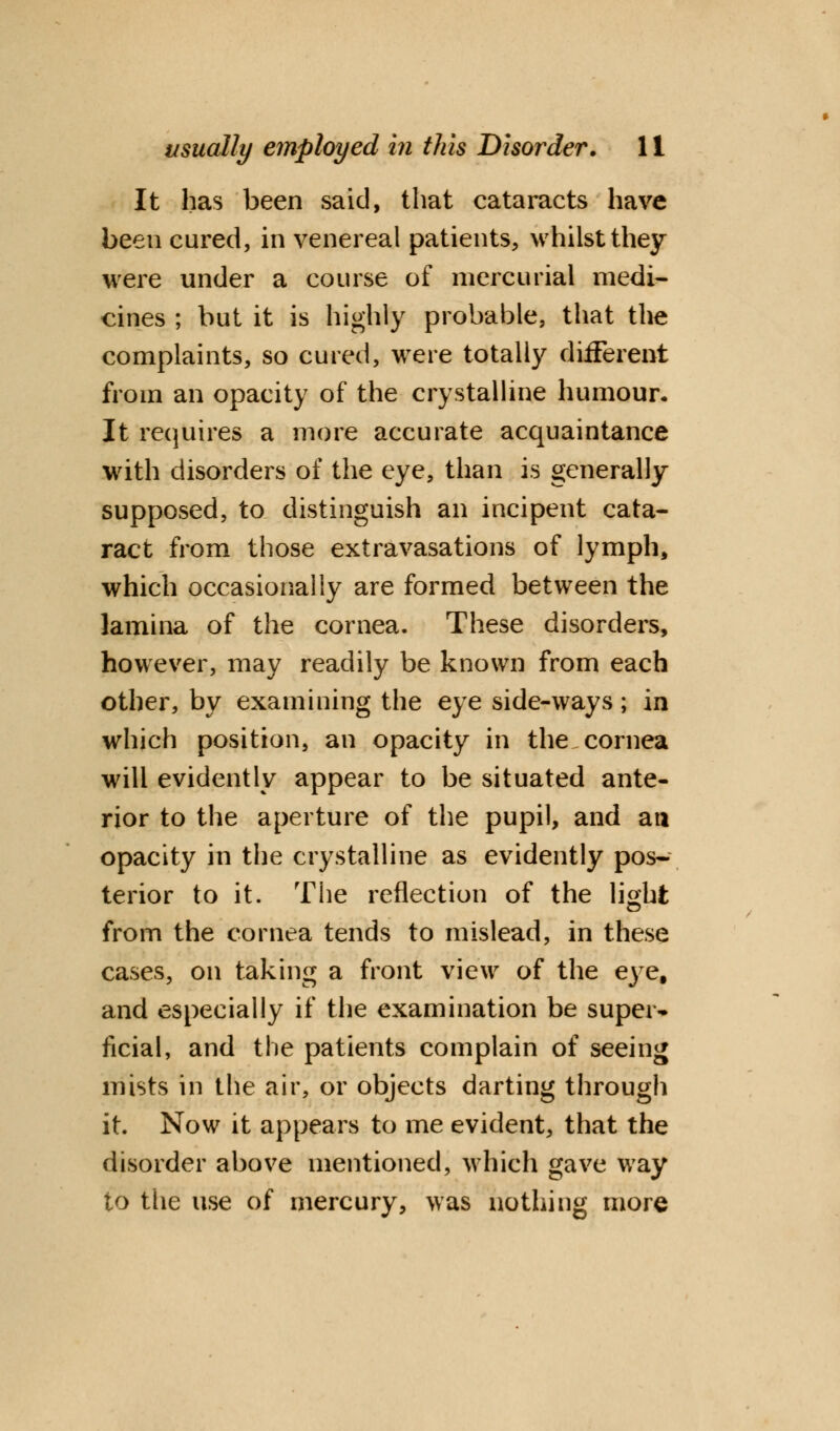 It has been said, that cataracts have been cured, in venereal patients, whilst they were under a course of mercurial medi- cines ; but it is highly probable, that the complaints, so cured, were totally different from an opacity of the crystalline humour. It requires a more accurate acquaintance with disorders of the eye, than is generally supposed, to distinguish an incipent cata- ract from those extravasations of lymph, which occasionally are formed between the lamina of the cornea. These disorders, however, may readily be known from each other, by examining the eye side-ways; in which position, an opacity in the cornea will evidently appear to be situated ante- rior to the aperture of the pupil, and an opacity in the crystalline as evidently pos- terior to it. The reflection of the light from the cornea tends to mislead, in these cases, on taking a front view of the eye, and especially if the examination be super* ficial, and the patients complain of seeing mists in the air, or objects darting through it. Now it appears to me evident, that the disorder above mentioned, which gave way to the use of mercury, was nothing more