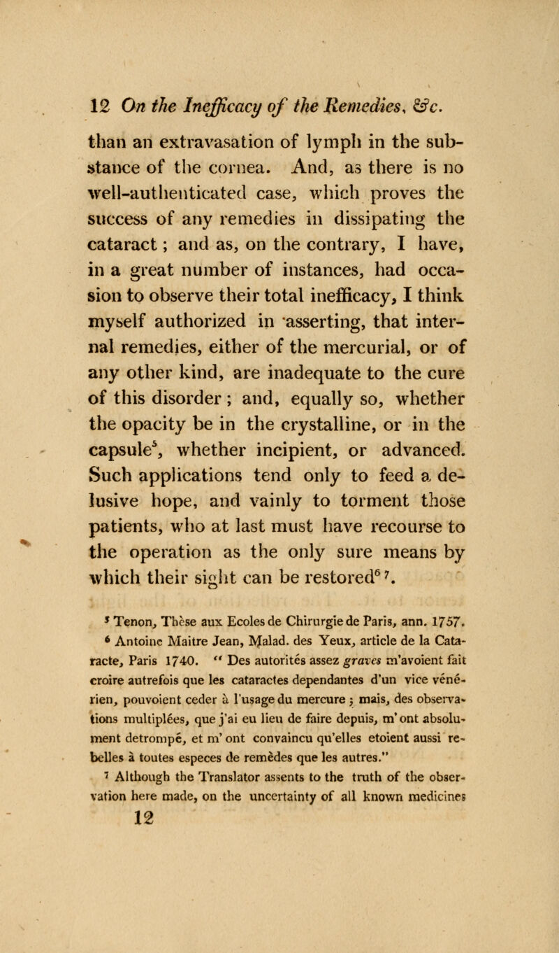 than an extravasation of lymph in the sub- stance of the cornea. And, as there is no well-authenticated case, which proves the success of any remedies in dissipating the cataract; and as, on the contrary, I have, in a great number of instances, had occa- sion to observe their total inefficacy, I think myself authorized in asserting, that inter- nal remedies, either of the mercurial, or of any other kind, are inadequate to the cure of this disorder ; and, equally so, whether the opacity be in the crystalline, or in the capsule5, whether incipient, or advanced. Such applications tend only to feed a de- lusive hope, and vainly to torment those patients, who at last must have recourse to the operation as the only sure means by which their sight can be restored67. 5 Tenon, These aux Ecolesde Chirurgiede Paris, ann. 1757. 6 Antoinc Maitre Jean, Malad. des Yeux, article de la Cata- racte, Paris 1740. rt Des autorites assez graves m'avoient fait croire autrefois que les cataractes dependantes d'un vice vene- rien, pouvoient ceder a l'usagedu mercure y mais, des observa- tions multiplies, que j'ai eu lieu de faire depuis, m'ont absolu- ment detrompe, et m' ont convaincu qu'elles etoient aussi re- belles a toutes especes de remedes que les autres.  Although the Translator assents to the truth of the obser- vation here made, on the uncertainty of all known medicines 12