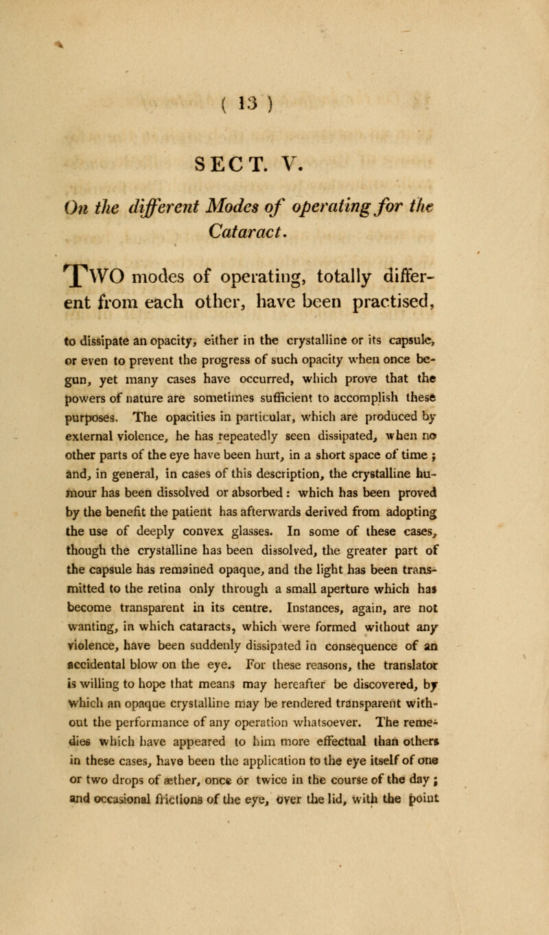 SECT. V- On the different Modes of operating for the Cataract. [wO modes of operating, totally differ- ent from each other, have been practised, to dissipate an opacity, either in the crystalline or its capsule, or even to prevent the progress of such opacity when once be- gun, yet many cases have occurred, which prove that the powers of nature are sometimes sufficient to accomplish these purposes. The opacities in particular, which are produced by external violence, he has repeatedly seen dissipated,, when no other parts of the eye have been hurt, in a short space of time j and, in general, in cases of this description, the crystalline hu- mour has been dissolved or absorbed : which has been proved by the benefit the patient has afterwards derived from adopting the use of deeply convex glasses. In some of these cases, though the crystalline has been dissolved, the greater part of the capsule has remained opaque, and the light has been trans- mitted to the retina only through a small aperture which has become transparent in its centre. Instances, again, are not wanting, in which cataracts, which were formed without an/ violence, have been suddenly dissipated in consequence of an accidental blow on the eye. For these reasons, the translator is willing to hope that means may hereafter be discovered, by which an opaque crystalline may be rendered transparent with- out the performance of any operation whatsoever. The reme- dies which have appeared to him more effectual than others in these cases, have been the application to the eye itself of one or two drops of aether, once or twice in the course of the day ; and occasional frictions of the eye, over the lid, with the point