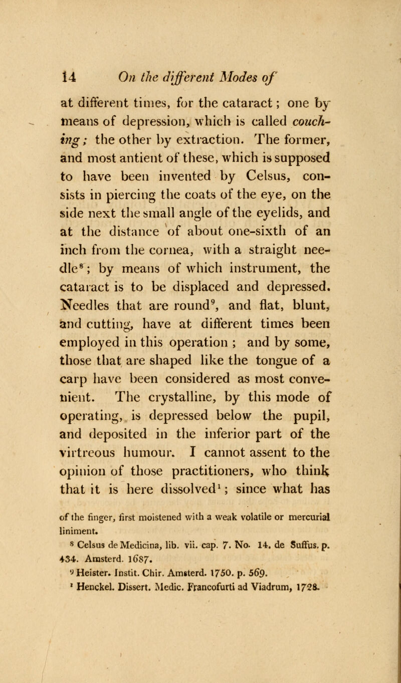 at different times, for the cataract; one by means of depression, which is called couch- ing; the other by extraction. The former, and most antient of these, which is supposed to have been invented by Celsus, con- sists in piercing the coats of the eye, on the side next the small angle of the eyelids, and at the distance of about one-sixth of an inch from the cornea, with a straight nee- dle8 ; by means of which instrument, the cataract is to be displaced and depressed. Needles that are round9, and flat, blunt, and cutting, have at different times been employed in this operation ; and by some, those that are shaped like the tongue of a carp have been considered as most conve- nient. The crystalline, by this mode of operating, is depressed below the pupil, and deposited in the inferior part of the virtreous humour. I cannot assent to the opinion of those practitioners, who think that it is here dissolved1; since what has of the finger, first moistened with a weak volatile or mercurial liniment. 8 Celsus de Medicina, lib. vii. cap. 7. No. 14. de Suffus. p. 434. Amsterd. l6$7. ^Heister. Instit. Chir. Amsterd. 1750. p. 56*9. 1 Henckel. Dissert. Medic. Francofurti ad Viadrum, 1728.
