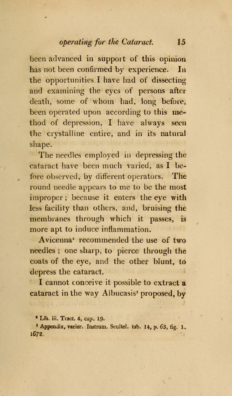 been advanced in support of this opinion has not been confirmed by experience. In the opportunities I have had of dissecting and examining the eyes of persons after death, some of whom had, long before, been operated upon according to this me- thod of depression, I have always seen the crystalline entire, and in its natural shape. The needles employed in depressing the cataract have been much varied, as I be- fore observed, by different operators. The round needle appears to me to be the most improper; because it enters the eye with Jess facility than others, and, bruising the membranes through which it passes, is more apt to induce inflammation. Avicenna* recommended the use of two needles ; one sharp, to pierce through the coats of the eye, and the other blunt, to depress the cataract. I cannot conceive it possible to extract a cataract in the way Aibucasis? proposed, by * Lib. iii. Tract. 4, cap. 19. 1 Appendix, varior. Instrum. Scultel. tab. 14, p. 63, fig. 1* 1672.