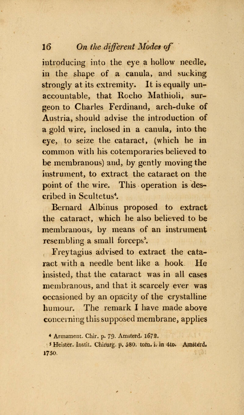 introducing into the eye a hollow needle, in the shape of a canula, and sucking strongly at its extremity. It is equally un- accountable, that Rocho Mathioli, sur- geon to Charles Ferdinand, arch-duke of Austria, should advise the introduction of a gold wire, inclosed in a canula, into the eye, to seize the cataract, (which he in common with his cotemporaries believed to be membranous) and, by gently moving the instrument, to extract the cataract on the point of the wire. This operation is des- cribed in Scultetus4. Bernard Albinus proposed to extract the cataract, which he also believed to be membranous, by means of an instrument resembling a small forceps5. Freytagius advised to extract the cata- ract with a needle bent like a hook He insisted, that the cataract was in all cases membranous, and that it scarcely ever was occasioned by an opacity of the crystalline humour. The remark I have made above concerning this supposed membrane, applies 4 Armament. Chir. p. 79- Amsterd. 1672. * Heister. Instit. Chirurg. p. 580. torn. i. in 4to. Amsterd, 1750