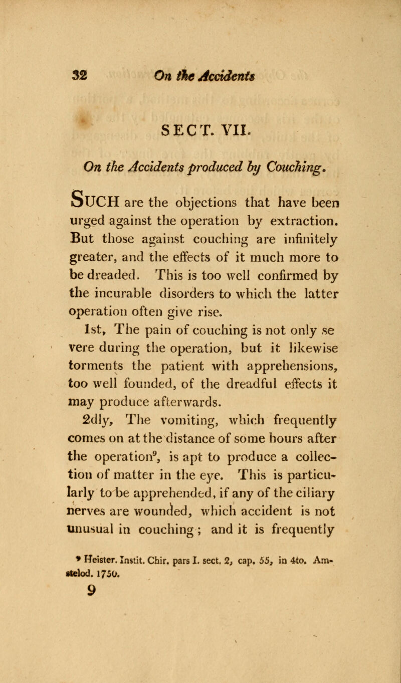 SECT- VII. On the Accidents produced by Couching., OUCH are the objections that have been urged against the operation by extraction. But those against couching are infinitely greater, and the effects of it much more to be dreaded. This is too well confirmed by the incurable disorders to which the latter operation often give rise. 1st, The pain of couching is not only se vere during the operation, but it likewise torments the patient with apprehensions, too well founded, of the dreadful effects it may produce afterwards. 2d\y, The vomiting, which frequently comes on at the distance of some hours after the operation9, is apt to produce a collec- tion of matter in the eye. This is particu- larly to be apprehended, if any of the ciliary nerves are wounded, which accident is not unusual in couching; and it is frequently • Heister. Instit. Chir. pars I. sect. 2, cap. 55, in 4to. Am- stelod. 1750.