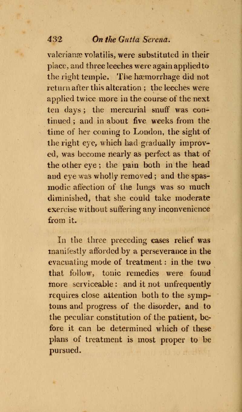 Valerianae volatilis, were substituted in their place, and three leeches were again applied to the right temple. Tlve haemorrhage did not return after this alteration ; the leeches were applied twice more in the course of the next ten days ; the mercurial snuff was con- tinued ; and in about five weeks from the time of her coming to London, the sight of the right eye, which had gradually improv- ed, was become llearly as perfect as that of the other eye; the pain both in the head and eye was wholly removed ; and the spas- modic affection of the lungs was so much diminished, that she could take moderate exercise without suffering any inconvenience from it. In the three preceding cases relief was manifestly afforded by a perseverance in the evacuating mode of treatment: in the two that follow, tonic remedies were found more serviceable : and it not unfrequently requires close attention both to the symp- toms and progress of the disorder, and to the peculiar constitution of the patient, be- fore it can be determined which of these plans of treatment is most proper to be pursued.