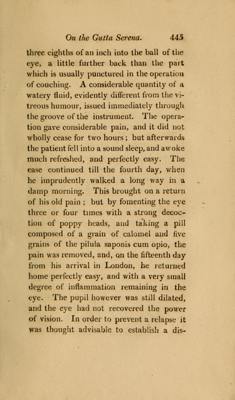 three eighths of an inch into the ball of the eye, a little further back than the part which is usually punctured in the operation of couching. A considerable quantity of a watery fluid, evidently different from the vi- treous humour, issued immediately through the groove of the instrument. The opera- tion gave considerable pain, and it did not wholly cease for two hours ; but afterwards the patient fell into a sound sleep, and awoke much refreshed, and perfectly easy. The ease continued till the fourth day, when he imprudently walked a long way in a damp morning. This brought on a return of his old pain ; but by fomenting the eye three or four times with a strong decoc- tion of poppy heads, and taking a pill composed of a grain of calomel and five grains of the pilula saponis cum opio, the pain was removed, and, on the fifteenth day from his arrival in London, he returned home perfectly easy, and with a very small degree of inflammation remaining in the eye. The pupil however was still dilated, and the eye had not recovered the power of vision. In order to prevent a relapse it was thought advisable to establish a dis-