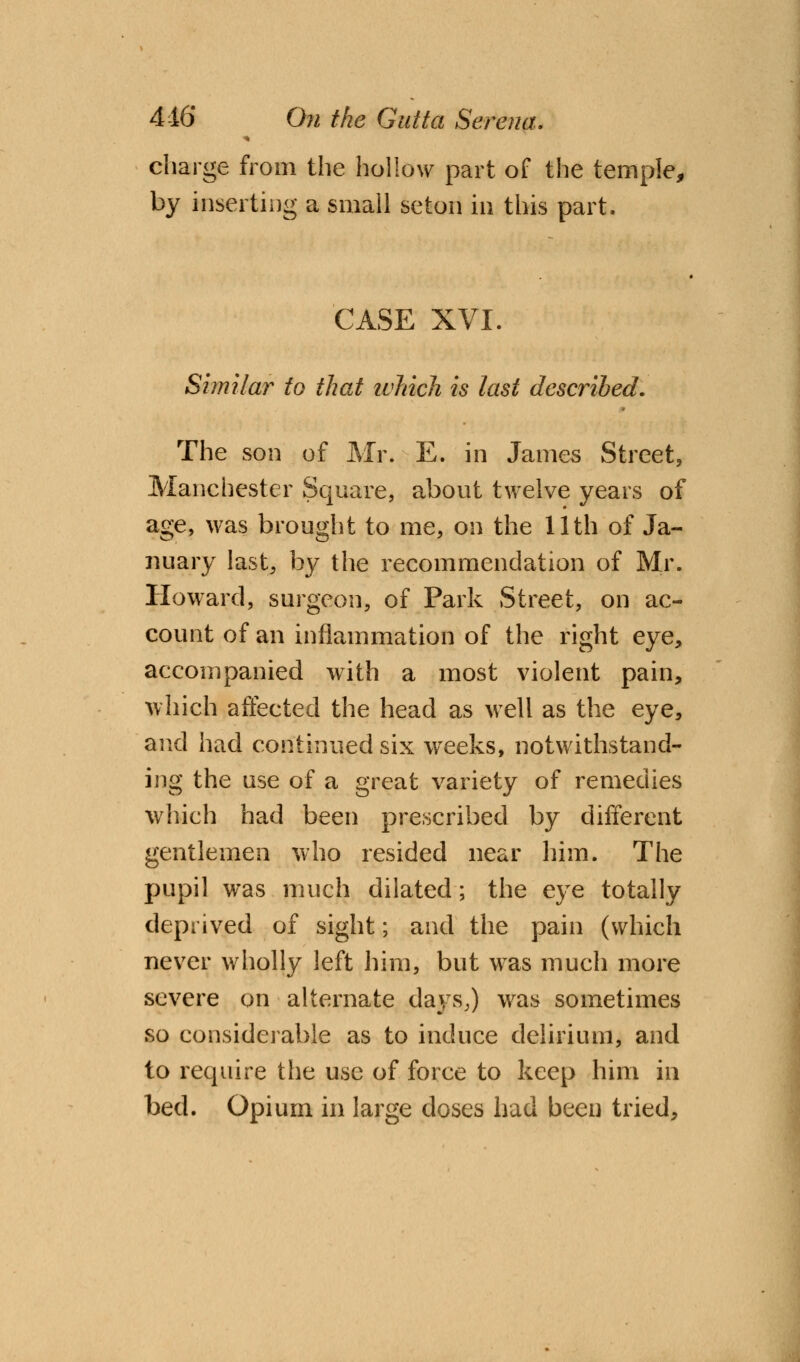 charge from the hollow part of the temple, by inserting a small seton in this part. CASE XVI. Similar to that which is last described. The son of Mr. E. in James Street, Manchester Square, about twelve years of age, was brought to me, on the 11th of Ja- nuary last, by the recommendation of Mr. Howard, surgeon, of Park Street, on ac- count of an inflammation of the right eye, accompanied with a most violent pain, which affected the head as well as the eye, and had continued six weeks, notwithstand- ing the use of a great variety of remedies which had been prescribed by different gentlemen who resided near him. The pupil was much dilated; the eye totally deprived of sight; and the pain (which never wholly left him, but was much more severe on alternate days,) was sometimes so considerable as to induce delirium, and to require the use of force to keep him in bed. Opium in large doses had been tried,