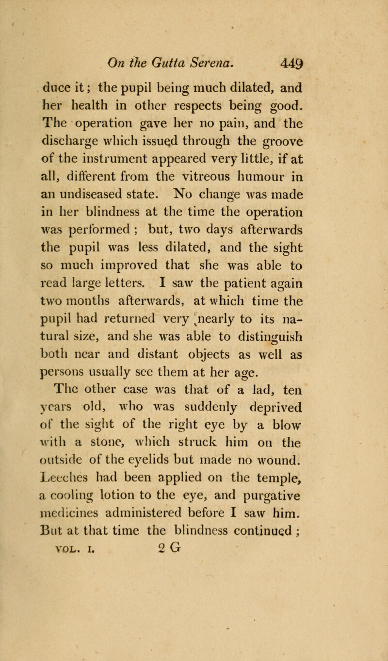 duce it; the pupil being much dilated, and her health in other respects being good. The operation gave her no pain, and the discharge which issued through the groove of the instrument appeared very little, if at all, different from the vitreous humour in an undiseased state. No change was made in her blindness at the time the operation was performed ; but, two days afterwards the pupil was less dilated, and the sight so much improved that she was able to read large letters. I saw the patient again two months afterwards, at which time the pupil had returned very ^nearly to its na- tural size, and she was able to distinguish both near and distant objects as well as persons usually see them at her age. The other case was that of a lad, ten years old, who was suddenly deprived of the sight of the right eye by a blow with a stone, which struck him on the outside of the eyelids but made no wound. Leeches had been applied on the temple, a cooling lotion to the eye, and purgative medicines administered before I saw him. But at that time the blindness continued ; vol. i. 2 G