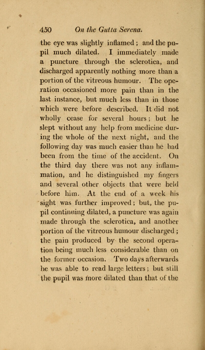 the eye was slightly inflamed ; and the pu- pil much dilated. I immediately made a puncture through the sclerotica, and discharged apparently nothing more than a portion of the vitreous humour. The ope- ration occasioned more pain than in the last instance, but much less than in those which were before described. It did not wholly cease for several hours; but he slept without any help from medicine dur- ing the whole of the next night, and the following day was much easier than he had been from the time of the accident. On the third day there was not any inflam- mation, and he distinguished my fingers and several other objects that were held before him. At the end of a week his sight was further improved; but, the pu- pil continuing dilated, a puncture was again made through the sclerotica, and another portion of the vitreous humour discharged ; the pain produced by the second opera- tion being much less considerable than on the former occasion. Two days afterwards he was able to read large letters; but still the pupil was more dilated than that of the