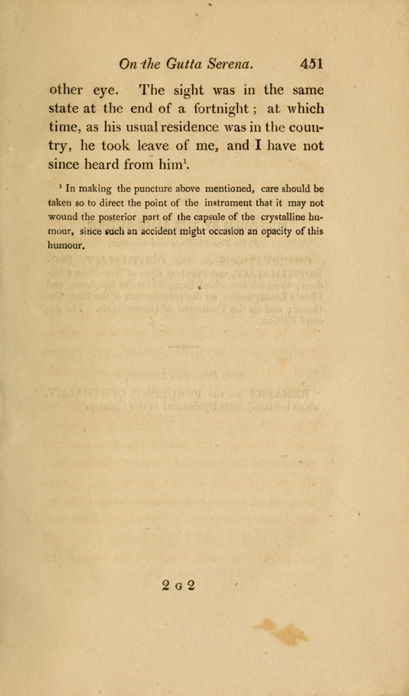 other eye. The sight was in the same state at the end of a fortnight; at which time, as his usual residence was in the coun- try, he took leave of me, and I have not since heard from him1. 1 In making the puncture above mentioned, care should be taken so to direct the point of the instrument that it may not wound the posterior part of the capsule of the crystalline hu- mour, since such an accident might occasion an opacity of this humour. 2 g2