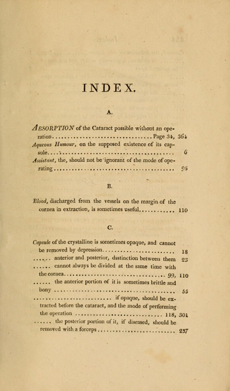 INDEX. A. ABSORPTION of the Cataract possible without an ope- ration Page 34-, 36i Aqueous Humour, on the supposed existence of its cap- sule . .... 6 Assistant, the, should not be ignorant of the mode of ope- rating 05 B. Blood, discharged from the vessels on the margin of the cornea in extraction, is sometimes useful no Capsule of the crystalline is sometimes opaque, and cannot be removed by depression 2g anterior and posterior, dsstinction between them 23 cannot always be divided at the same time with the cornea gg hq the anterior portion of it is sometimes brittle and bony 55 if opaque, should be ex- tracted before the cataract, and the mode of performing the operation 118, 301 the posterior portion of it, if diseased, should be removed with a forceps %$j