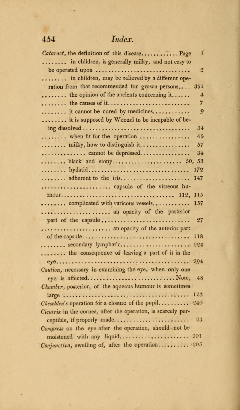 Cataract, the definition of this disease.... 77.. 7. .. Page 1 in children, is generally milky, and not easy to be operated upon 2 in children, may be relieved by a different ope- ration from that recommended for grown persons.. .. 351 the opinion of the ancients concerning it 4 the causes of it 7 it cannot, be cured by medicines 9 it is supposed by Wenzel to be incapable of be- ing dissolved 34 when fit for the operation 45 milky, how to distinguish it 57 cannot be depressed 34 black and stony. 50, 53 hydatid 172 adherent to the iris 147 capsule of the vitreous hu- mour 112, 115 complicated with varicous vessels 157 an opacity of the posterior part of the capsule 27 an opacity of the anterior part of the capsule 118 secondary lymphatic 224 the consequence of leaving a part of it in the eye 294 Caution, necessary in examining the eye, when only one eye is affected Note, 48 Chamber, posterior, of the aqueous humour is sometimes large 123 Chcseldcn's operation for a closure of the pupil 240 Cicatrix in the cornea, after the operation, is scarcely per- ceptible, if properly made 23 Compress on the eye after the operation, shouldxnot be moistened with any liquid 201 Conjunctiva, swelling of, after the operation 205
