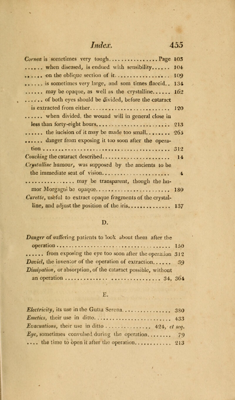 Cornea is sometimes very tough Page 103 when diseased, is endued wiih sensibility 104 on the oblique section of it 109 is sometimes very large, and som times flaccid.. 134 may be opaque, as well as the crystalline 162 of both eyes should be divided, before the cataract is extracted from either 120 when divided, the wound will in general close in less than forty-eight hours 213 the incision of it may be made too small 2o\> danger from exposing it too soon after the opera- tion 312 Couching the cataract described 14 Crystalline humour, was supposed by the ancients to be the immediate seat of vision 4 may be transparent, though the hu- mor Morgagni be opaque ISO Curette, useful to extract opaque fragments of the crystal- line, and adjust the position of the iris 13/ D. Danger of suffering patients to look about them after the operation 150 from exposing the eye too soon after the operation 312 Datiel, the inventor of the operation of extraction 39 Dissipation, or absorption, of the cataract possible, without an operation 34, 36*4 Electricity, its use in the Gutta Serena 380 Emetics, their use in ditto 433 Evacuations, their use in ditto 424, el scq. Eye, sometimes convulsed during the operation 79 .... the time to open it after the operation 213