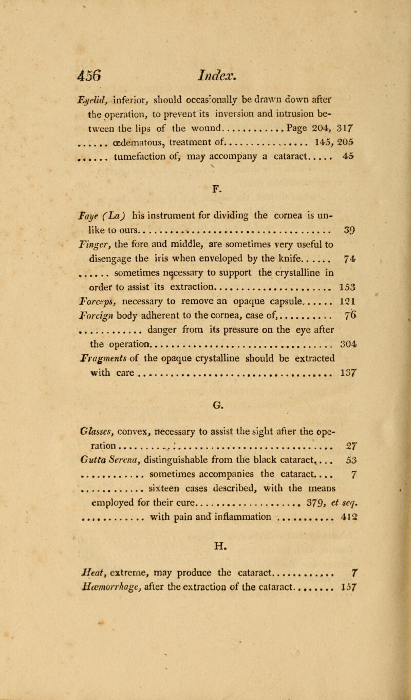 Eyelid, inferior, should occasTonally be drawn down after the operation, to prevrent its inversion and intrusion be- tween the lips of the wound Page 204, 317 (Edematous, treatment of. 145, 205 tumefaction of, may accompany a cataract 45 F. Taye (La) his instrument for dividing the cornea is un- like to ours -. 39 Finger, the fore and middle, are sometimes very useful to disengage the iris when enveloped by the knife 7^ .... .. sometimes necessary to support the crystalline in order to assist its extraction 153 Forceps, necessary to remove an opaque capsule 121 Foreign body adherent to the cornea, case of, TG danger from its pressure on the eye after the operation 304 Fragments of the opaque crystalline should be extracted with care 137 G. Glasses, convex, necessary to assist the sight after the ope- ration ,: 27 Cutta Serena, distinguishable from the black cataract.... 53 sometimes accompanies the cataract.... 7 sixteen cases described, with the means employed for their cure 379t ct seq. with pain and inflammation 412 H. Heat, extreme, may produce the cataract 7 Uccmorrhage, after the extraction of the cataract 157