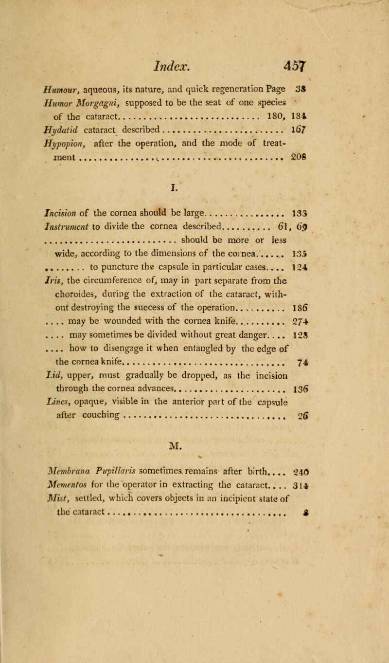 Humour, aqueous, its nature, and quick regeneration Page 3S Humor Morgagni, supposed to be the seat of one species ' of the cataract 180, 184 Hydatid cataract described 16/ Hypopion, after the operation, and the mode of treat- ment t 208 Incision of the cornea should be large 133 Instrument to divide the cornea described &i, €§ should be more or less wide, according to the dimensions of the cornea .. 135 to puncture the capsule in particular cases.... 124 Iris, the circumference of, may in part separate from the choroides, during the extraction of the cataract, with- out destroying the success of the operation 1S6 .... may be wounded with the cornea knife........... 274 .... may sometimes be divided without great danger.... 128 .... how to disengage it when entangled by the edge of the cornea knife 74 lid, upper, must gradually be dropped, as the incision through the cornea advances 136 Lines, opaque, visible in the anterior part of the capsule after couching o# M. Membrana Pirpillaris sometimes remains after birth.... 240 Mementos for the operator in extracting the cataract.. .. 314 Mut, settled, which covers objects in an incipient state of the cataract g