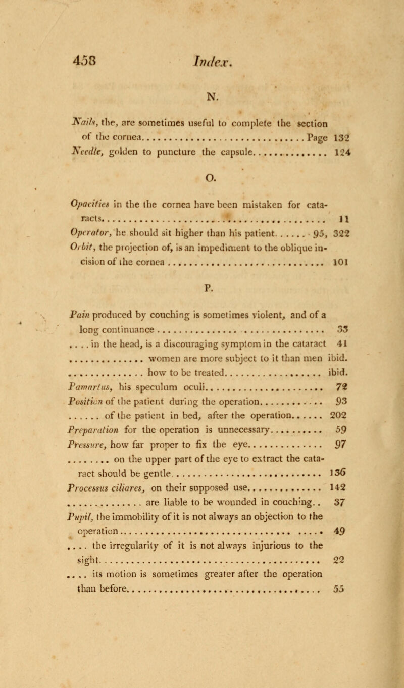 N. Kaih, the, are sometimes useful to complete the section of the cornea Page 132 Needle, golden to puncture the capsule 1J4 O. Opacifies in the the cornea have been mistaken for cata- racts 11 Operator, he should sit higher than his patient 95, 322 Oibit, the projection of, is an impediment to the oblique in- cision of ihe cornea 101 P. Pain produced by couching is sometimes violent, and of a long continuance 33 .... in the head, is a discouraging symptcm in the cataract 41 women are more subject to it than men ibid. how to be treated ibid. Pamartus, his speculum oculi 72 Position of the patient during the operation 93 of the patient in bed, after the operation 202 Preparation for the operation is unnecessary 59 Pressure, how far proper to fix the eye 97 on the upper part of the eye to extract the cata- ract should be gentle. 136 Processus ciliares3 on their supposed use 142 are liable to be wounded in couchmg.. 3/ Pupil, the immobility of it is not always an objection to the operation 49 .... the irregularity of it is not always injurious to the sight 22 .. .. its motion is sometimes greater after the operation than before 55